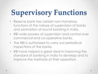 Supervisory Functions
• Reserve bank has certain non-monetary
functions of the nature of supervision of banks
and promotion of sound banking in India.
• RBI wide powers of supervision and control over
commercial and co-operative banks.
• The RBI is authorized to carry out periodical
inspections of the banks.
• RBI have helped a great deal in improving the
standard of banking in India to develop and to
improve the methods of their operation.
 