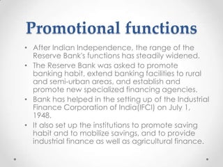 Promotional functions
• After Indian Independence, the range of the
Reserve Bank's functions has steadily widened.
• The Reserve Bank was asked to promote
banking habit, extend banking facilities to rural
and semi-urban areas, and establish and
promote new specialized financing agencies.
• Bank has helped in the setting up of the Industrial
Finance Corporation of India(IFCI) on July 1,
1948.
• It also set up the institutions to promote saving
habit and to mobilize savings, and to provide
industrial finance as well as agricultural finance.
 