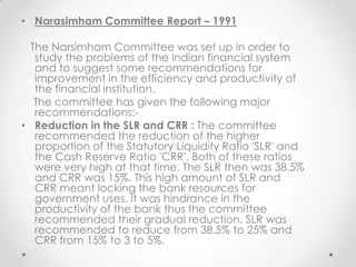 • Narasimham Committee Report – 1991
The Narsimham Committee was set up in order to
study the problems of the Indian financial system
and to suggest some recommendations for
improvement in the efficiency and productivity of
the financial institution.
The committee has given the following major
recommendations:-
• Reduction in the SLR and CRR : The committee
recommended the reduction of the higher
proportion of the Statutory Liquidity Ratio 'SLR' and
the Cash Reserve Ratio 'CRR'. Both of these ratios
were very high at that time. The SLR then was 38.5%
and CRR was 15%. This high amount of SLR and
CRR meant locking the bank resources for
government uses. It was hindrance in the
productivity of the bank thus the committee
recommended their gradual reduction. SLR was
recommended to reduce from 38.5% to 25% and
CRR from 15% to 3 to 5%.
 