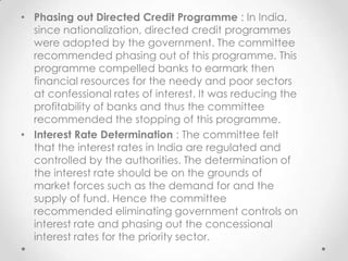 • Phasing out Directed Credit Programme : In India,
since nationalization, directed credit programmes
were adopted by the government. The committee
recommended phasing out of this programme. This
programme compelled banks to earmark then
financial resources for the needy and poor sectors
at confessional rates of interest. It was reducing the
profitability of banks and thus the committee
recommended the stopping of this programme.
• Interest Rate Determination : The committee felt
that the interest rates in India are regulated and
controlled by the authorities. The determination of
the interest rate should be on the grounds of
market forces such as the demand for and the
supply of fund. Hence the committee
recommended eliminating government controls on
interest rate and phasing out the concessional
interest rates for the priority sector.
 