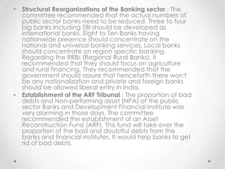 • Structural Reorganizations of the Banking sector : The
committee recommended that the actual numbers of
public sector banks need to be reduced. Three to four
big banks including SBI should be developed as
international banks. Eight to Ten Banks having
nationwide presence should concentrate on the
national and universal banking services. Local banks
should concentrate on region specific banking.
Regarding the RRBs (Regional Rural Banks), it
recommended that they should focus on agriculture
and rural financing. They recommended that the
government should assure that henceforth there won't
be any nationalization and private and foreign banks
should be allowed liberal entry in India.
• Establishment of the ARF Tribunal : The proportion of bad
debts and Non-performing asset (NPA) of the public
sector Banks and Development Financial Institute was
very alarming in those days. The committee
recommended the establishment of an Asset
Reconstruction Fund (ARF). This fund will take over the
proportion of the bad and doubtful debts from the
banks and financial institutes. It would help banks to get
rid of bad debts.
 