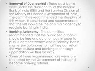 • Removal of Dual control : Those days banks
were under the dual control of the Reserve
Bank of India (RBI) and the Banking Division of
the Ministry of Finance (Government of India).
The committee recommended the stepping of
this system. It considered and recommended
that the RBI should be the only main agency to
regulate banking in India.
• Banking Autonomy : The committee
recommended that the public sector banks
should be free and autonomous. In order to
pursue competitiveness and efficiency, banks
must enjoy autonomy so that they can reform
the work culture and banking technology
upgradation will thus be easy.
• Some of these recommendations were later
accepted by the Government of India and
became banking reforms.
 