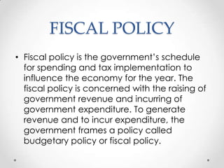 FISCAL POLICY
• Fiscal policy is the government‟s schedule
for spending and tax implementation to
influence the economy for the year. The
fiscal policy is concerned with the raising of
government revenue and incurring of
government expenditure. To generate
revenue and to incur expenditure, the
government frames a policy called
budgetary policy or fiscal policy.
 