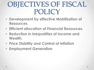 OBJECTIVES OF FISCAL
POLICY
• Development by effective Mobilization of
Resources.
• Efficient allocation of Financial Resources.
• Reduction in inequalities of Income and
Wealth.
• Price Stability and Control of Inflation
• Employment Generation
 