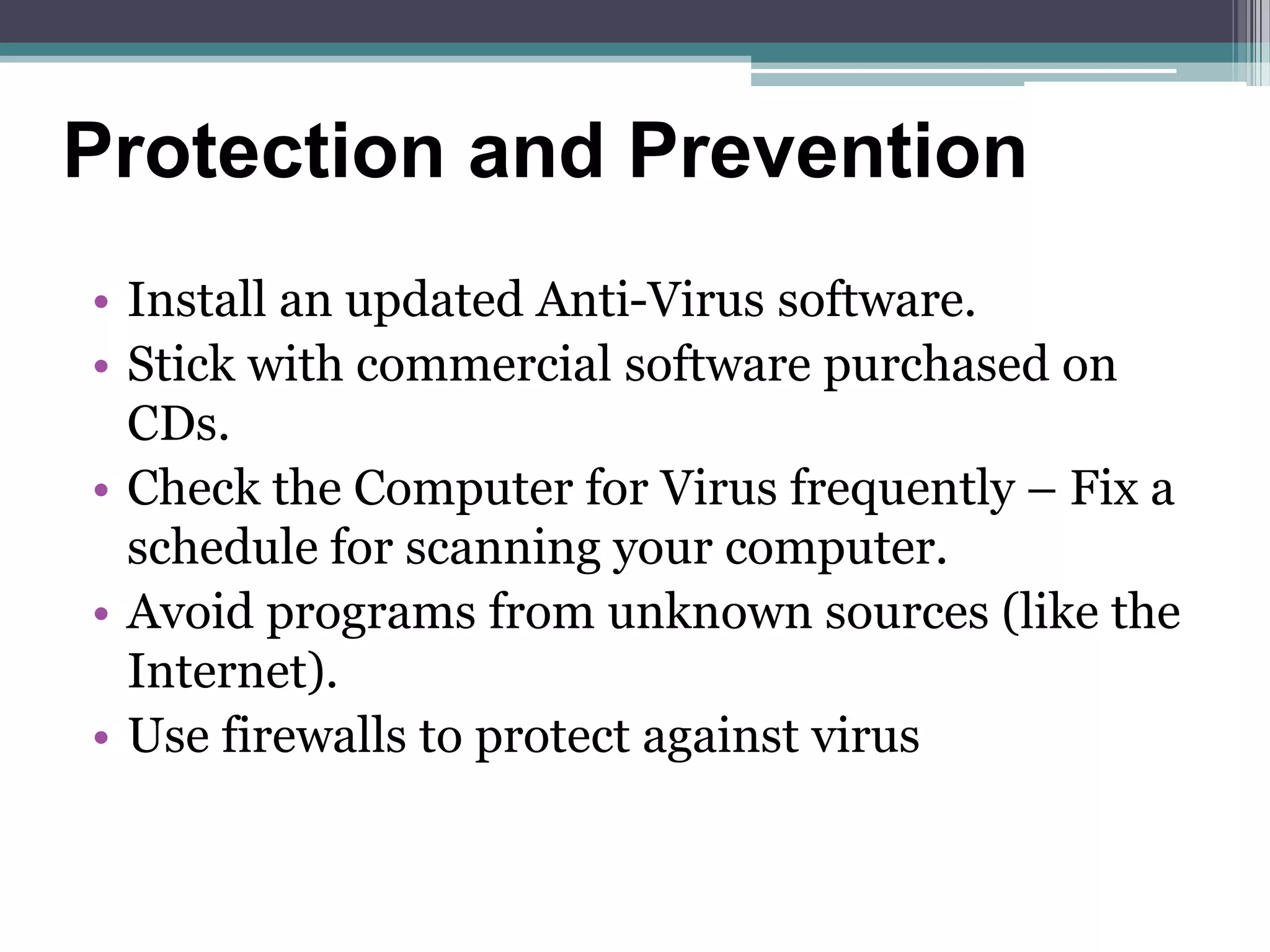 • Install an updated Anti-Virus software.
• Stick with commercial software purchased on
CDs.
• Check the Computer for Virus frequently – Fix a
schedule for scanning your computer.
• Avoid programs from unknown sources (like the
Internet).
• Use firewalls to protect against virus
Protection and Prevention
 