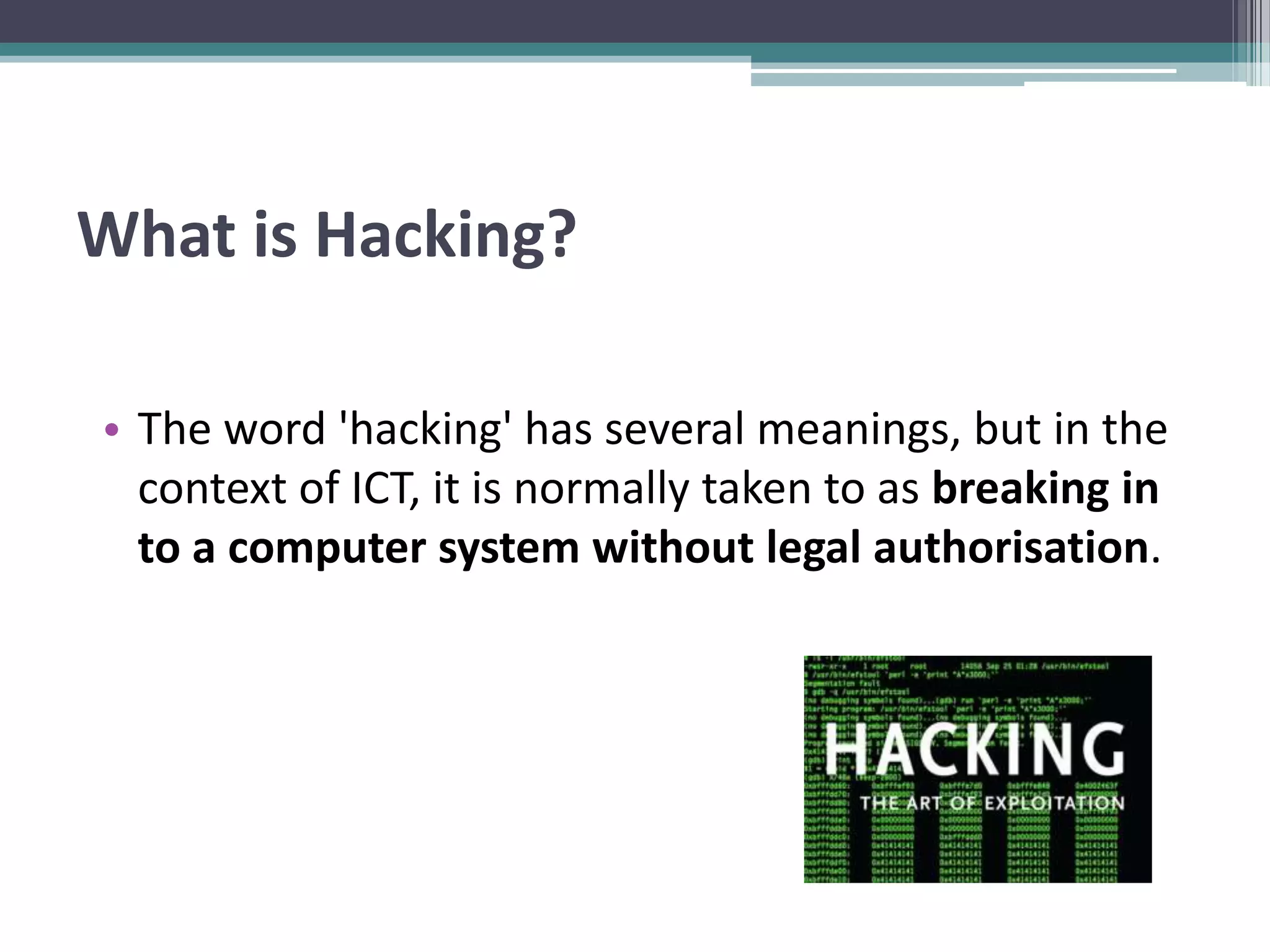 What is Hacking?
• The word 'hacking' has several meanings, but in the
context of ICT, it is normally taken to as breaking in
to a computer system without legal authorisation.
 