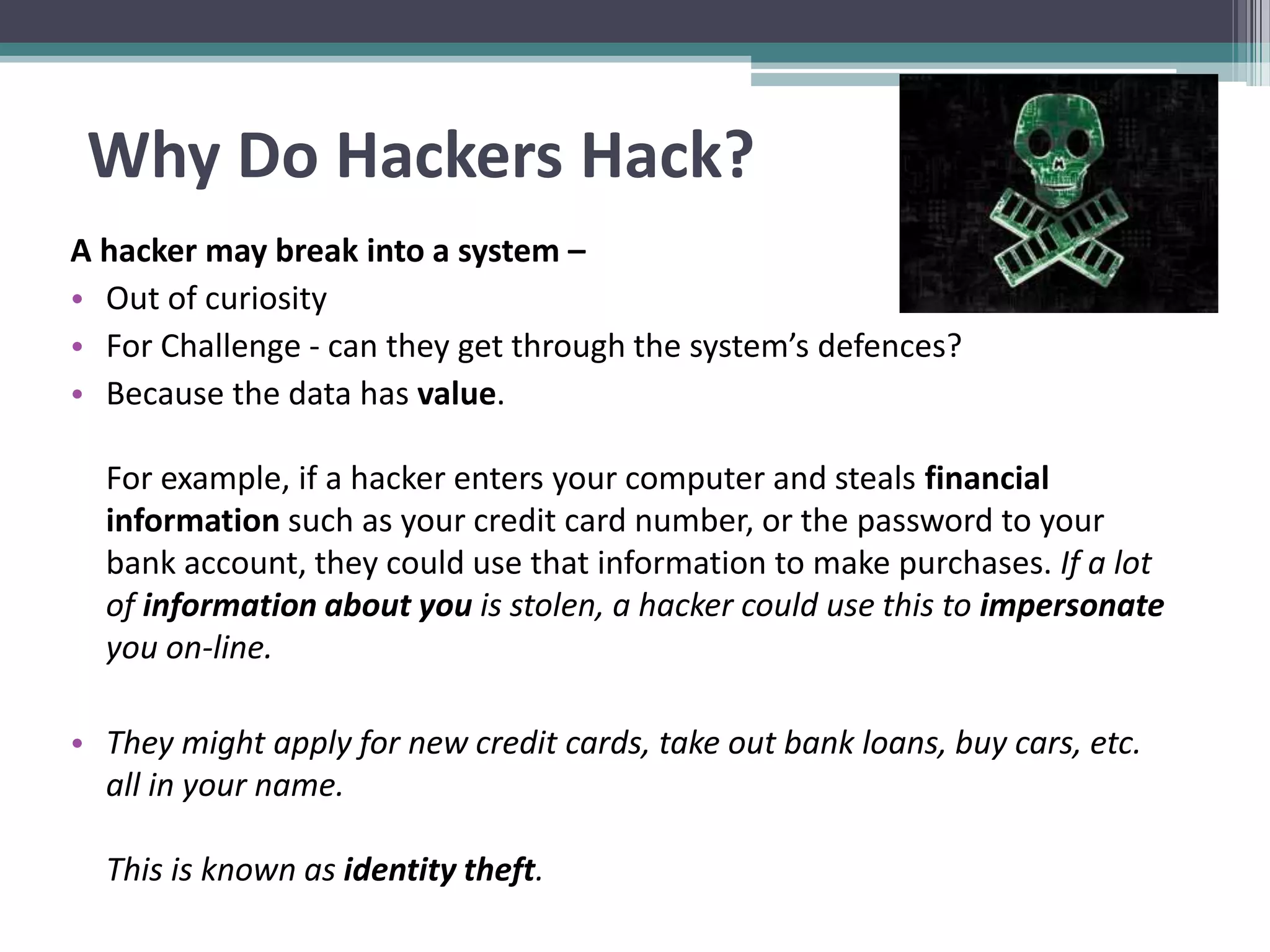 Why Do Hackers Hack?
A hacker may break into a system –
• Out of curiosity
• For Challenge - can they get through the system’s defences?
• Because the data has value.
For example, if a hacker enters your computer and steals financial
information such as your credit card number, or the password to your
bank account, they could use that information to make purchases. If a lot
of information about you is stolen, a hacker could use this to impersonate
you on-line.
• They might apply for new credit cards, take out bank loans, buy cars, etc.
all in your name.
This is known as identity theft.
 