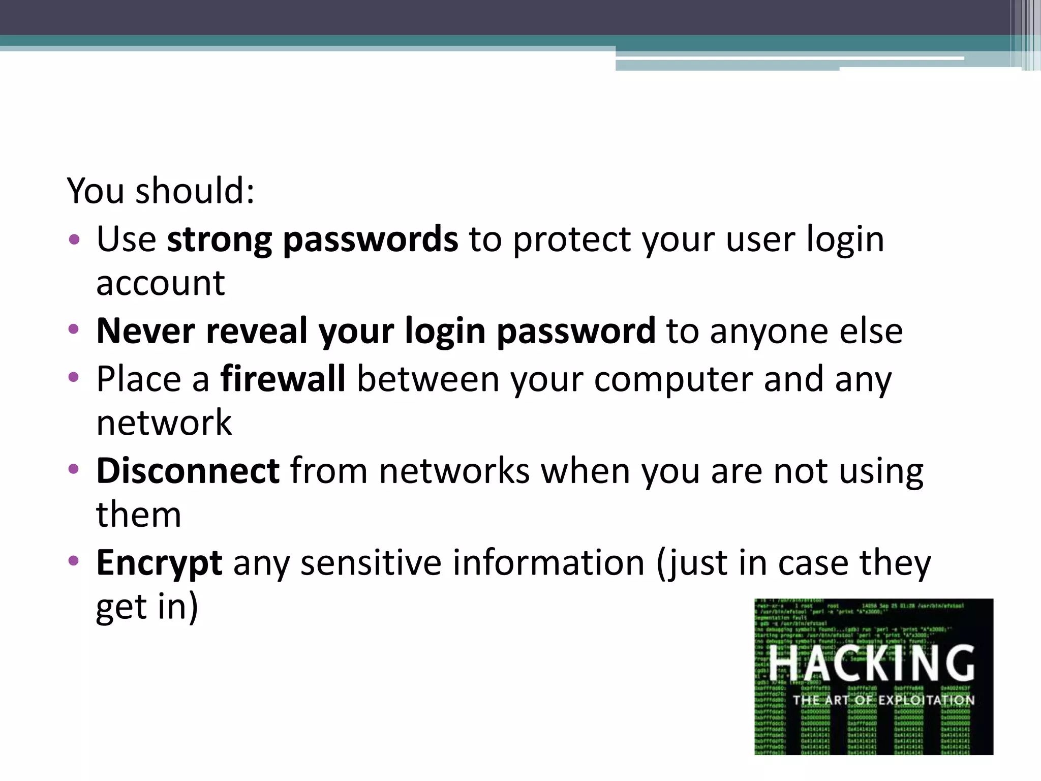 You should:
• Use strong passwords to protect your user login
account
• Never reveal your login password to anyone else
• Place a firewall between your computer and any
network
• Disconnect from networks when you are not using
them
• Encrypt any sensitive information (just in case they
get in)
 