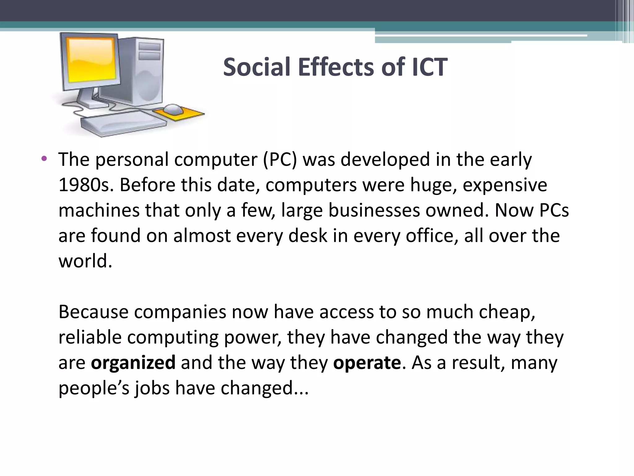 Social Effects of ICT
• The personal computer (PC) was developed in the early
1980s. Before this date, computers were huge, expensive
machines that only a few, large businesses owned. Now PCs
are found on almost every desk in every office, all over the
world.
Because companies now have access to so much cheap,
reliable computing power, they have changed the way they
are organized and the way they operate. As a result, many
people’s jobs have changed...
 