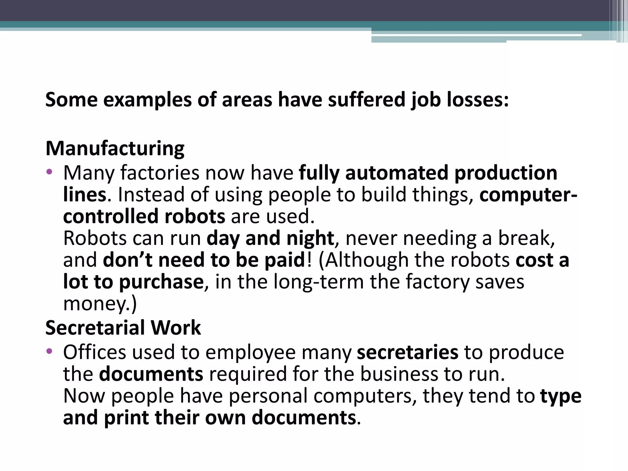 Some examples of areas have suffered job losses:
Manufacturing
• Many factories now have fully automated production
lines. Instead of using people to build things, computer-
controlled robots are used.
Robots can run day and night, never needing a break,
and don’t need to be paid! (Although the robots cost a
lot to purchase, in the long-term the factory saves
money.)
Secretarial Work
• Offices used to employee many secretaries to produce
the documents required for the business to run.
Now people have personal computers, they tend to type
and print their own documents.
 