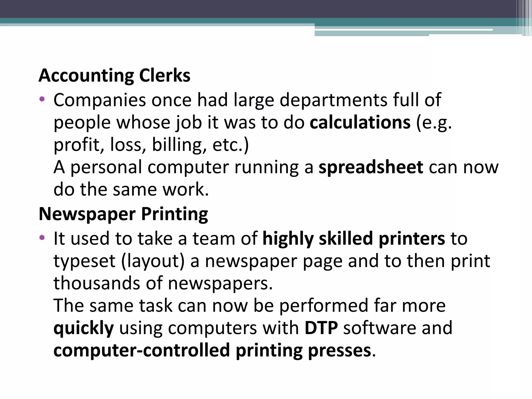 Accounting Clerks
• Companies once had large departments full of
people whose job it was to do calculations (e.g.
profit, loss, billing, etc.)
A personal computer running a spreadsheet can now
do the same work.
Newspaper Printing
• It used to take a team of highly skilled printers to
typeset (layout) a newspaper page and to then print
thousands of newspapers.
The same task can now be performed far more
quickly using computers with DTP software and
computer-controlled printing presses.
 