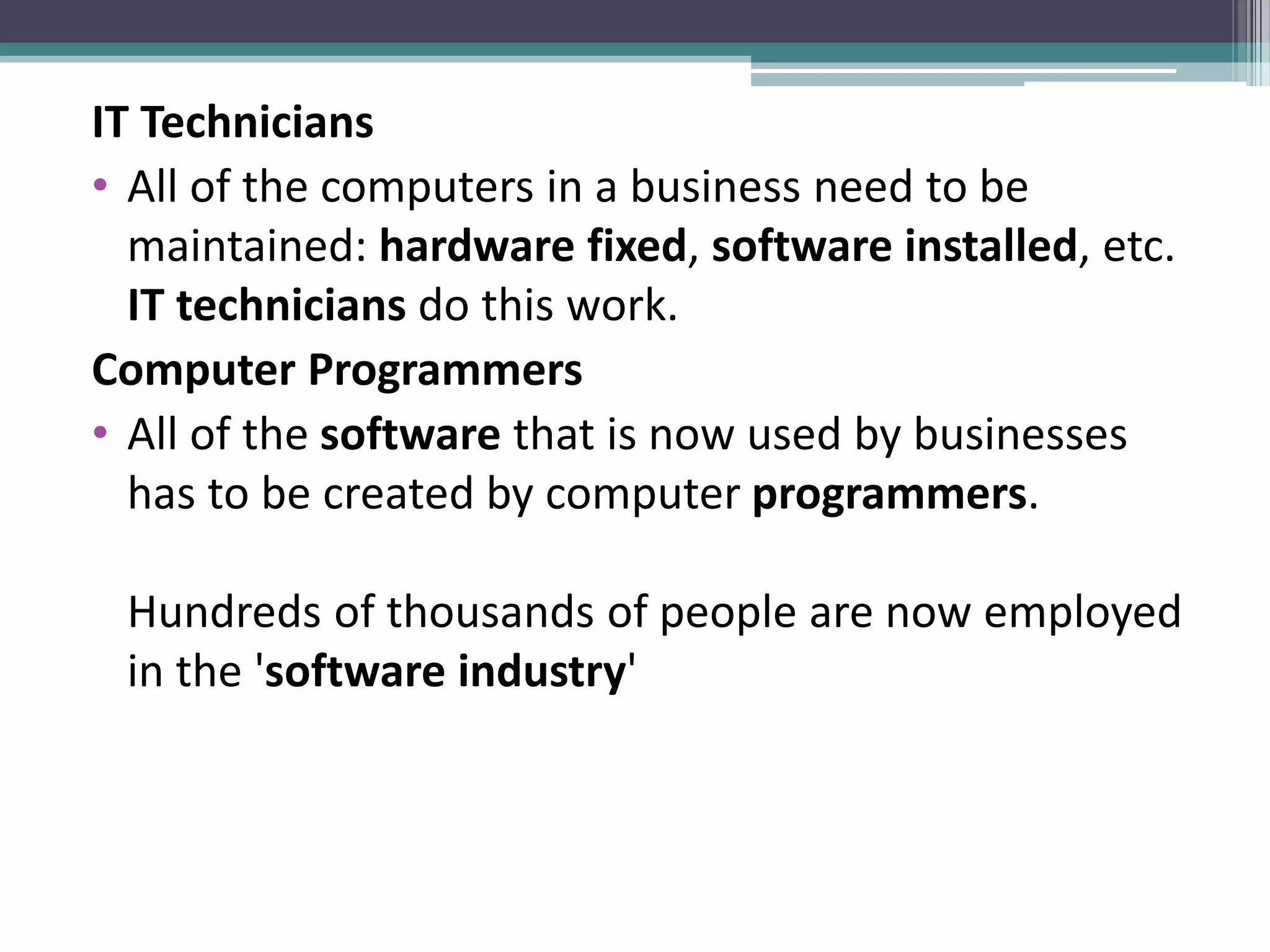 IT Technicians
• All of the computers in a business need to be
maintained: hardware fixed, software installed, etc.
IT technicians do this work.
Computer Programmers
• All of the software that is now used by businesses
has to be created by computer programmers.
Hundreds of thousands of people are now employed
in the 'software industry'
 