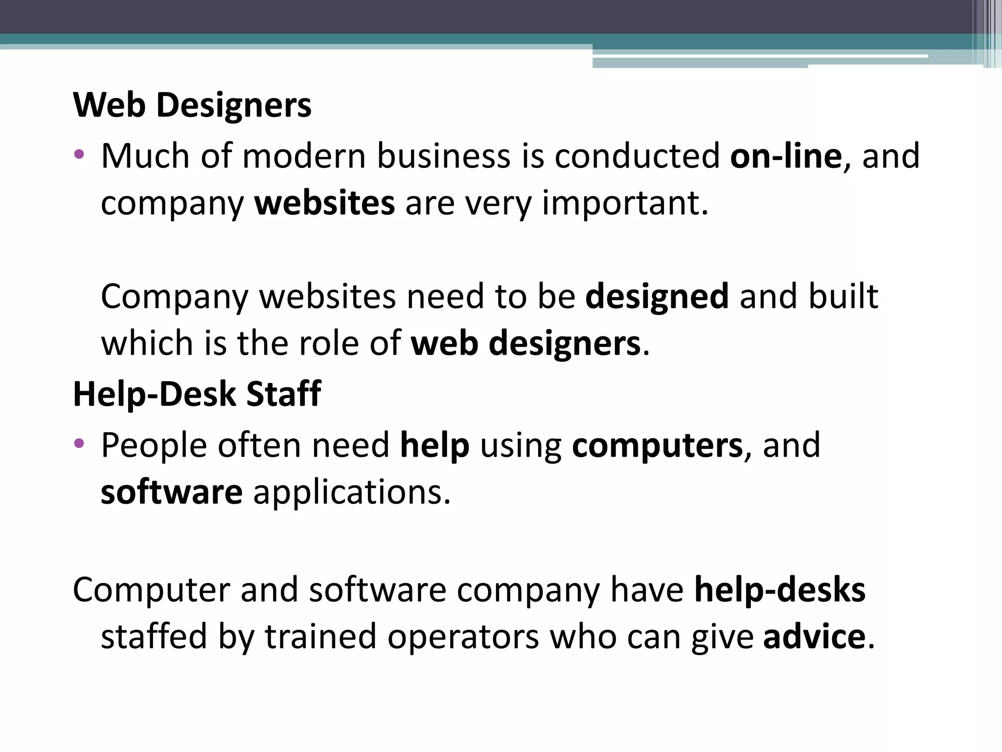 Web Designers
• Much of modern business is conducted on-line, and
company websites are very important.
Company websites need to be designed and built
which is the role of web designers.
Help-Desk Staff
• People often need help using computers, and
software applications.
Computer and software company have help-desks
staffed by trained operators who can give advice.
 