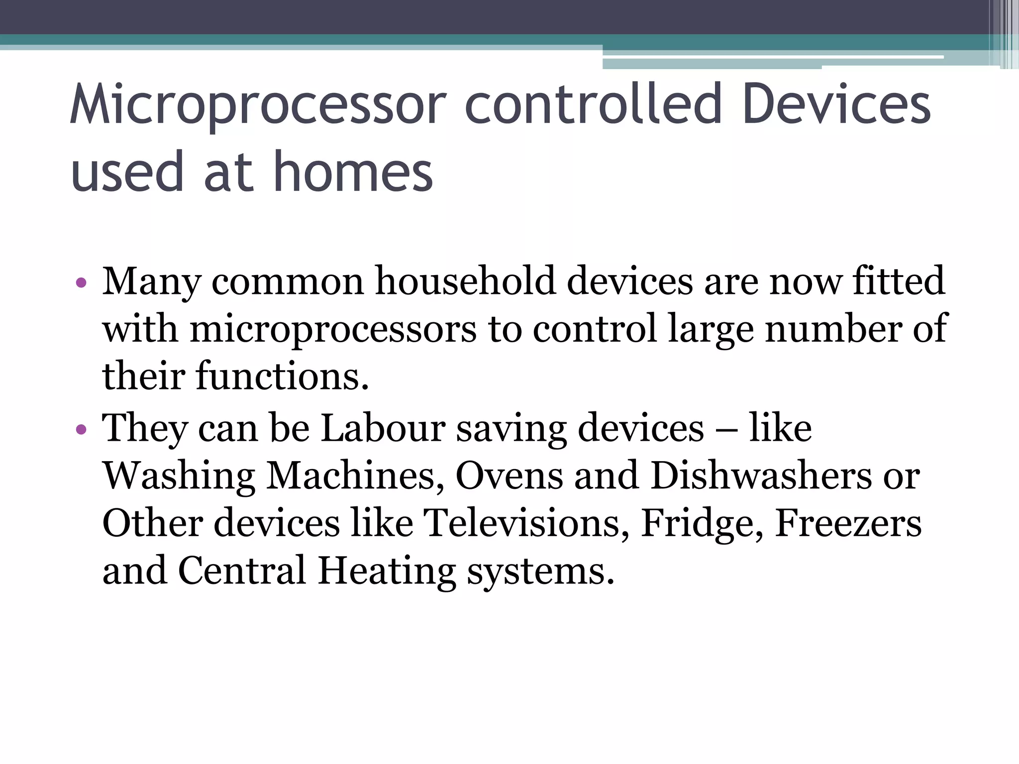 Microprocessor controlled Devices
used at homes
• Many common household devices are now fitted
with microprocessors to control large number of
their functions.
• They can be Labour saving devices – like
Washing Machines, Ovens and Dishwashers or
Other devices like Televisions, Fridge, Freezers
and Central Heating systems.
 