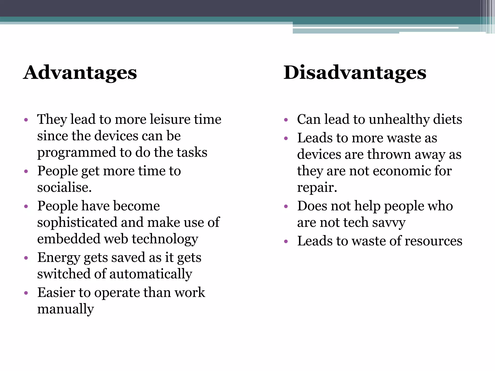 Advantages
• They lead to more leisure time
since the devices can be
programmed to do the tasks
• People get more time to
socialise.
• People have become
sophisticated and make use of
embedded web technology
• Energy gets saved as it gets
switched of automatically
• Easier to operate than work
manually
Disadvantages
• Can lead to unhealthy diets
• Leads to more waste as
devices are thrown away as
they are not economic for
repair.
• Does not help people who
are not tech savvy
• Leads to waste of resources
 