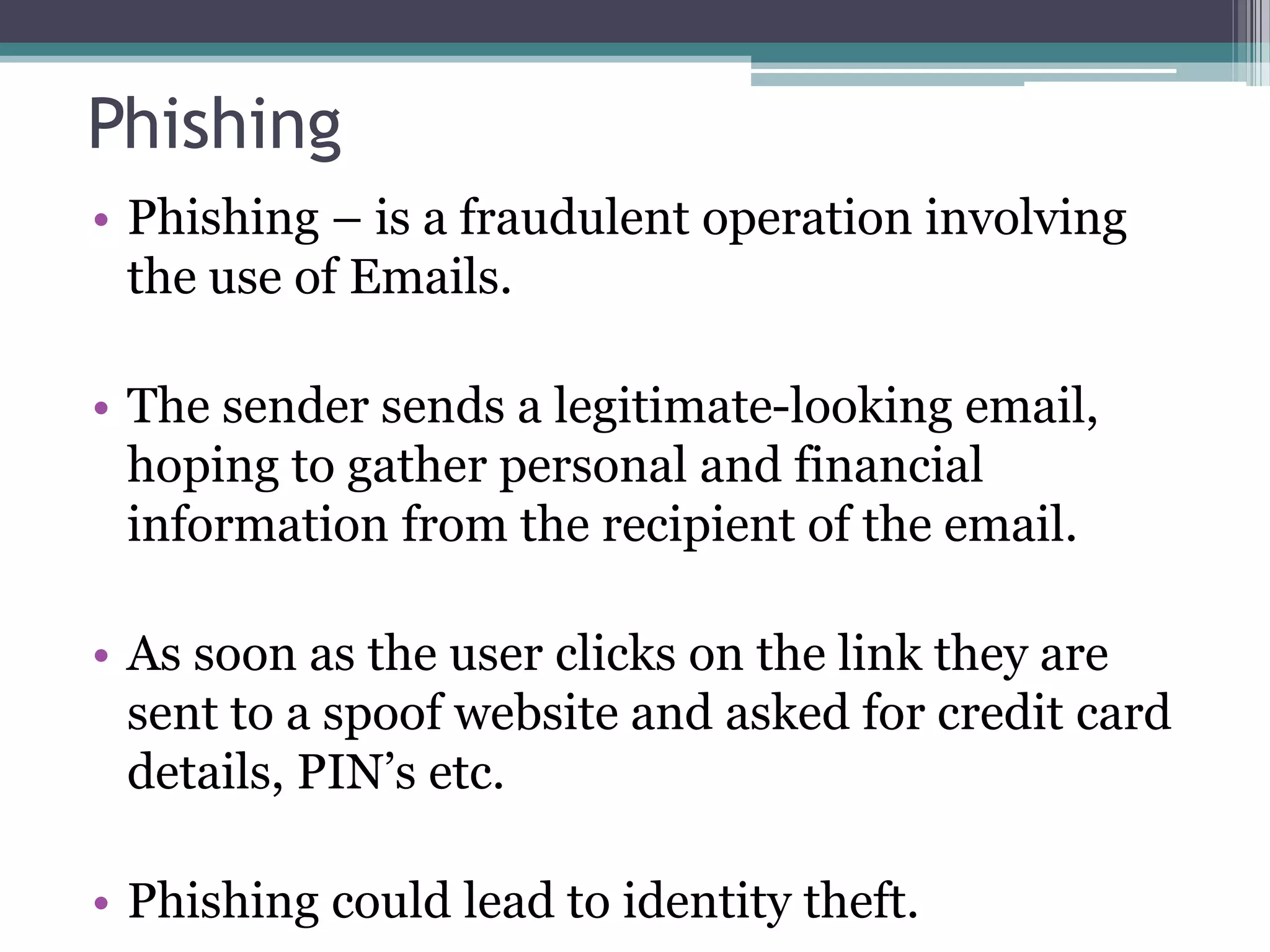Phishing
• Phishing – is a fraudulent operation involving
the use of Emails.
• The sender sends a legitimate-looking email,
hoping to gather personal and financial
information from the recipient of the email.
• As soon as the user clicks on the link they are
sent to a spoof website and asked for credit card
details, PIN’s etc.
• Phishing could lead to identity theft.
 