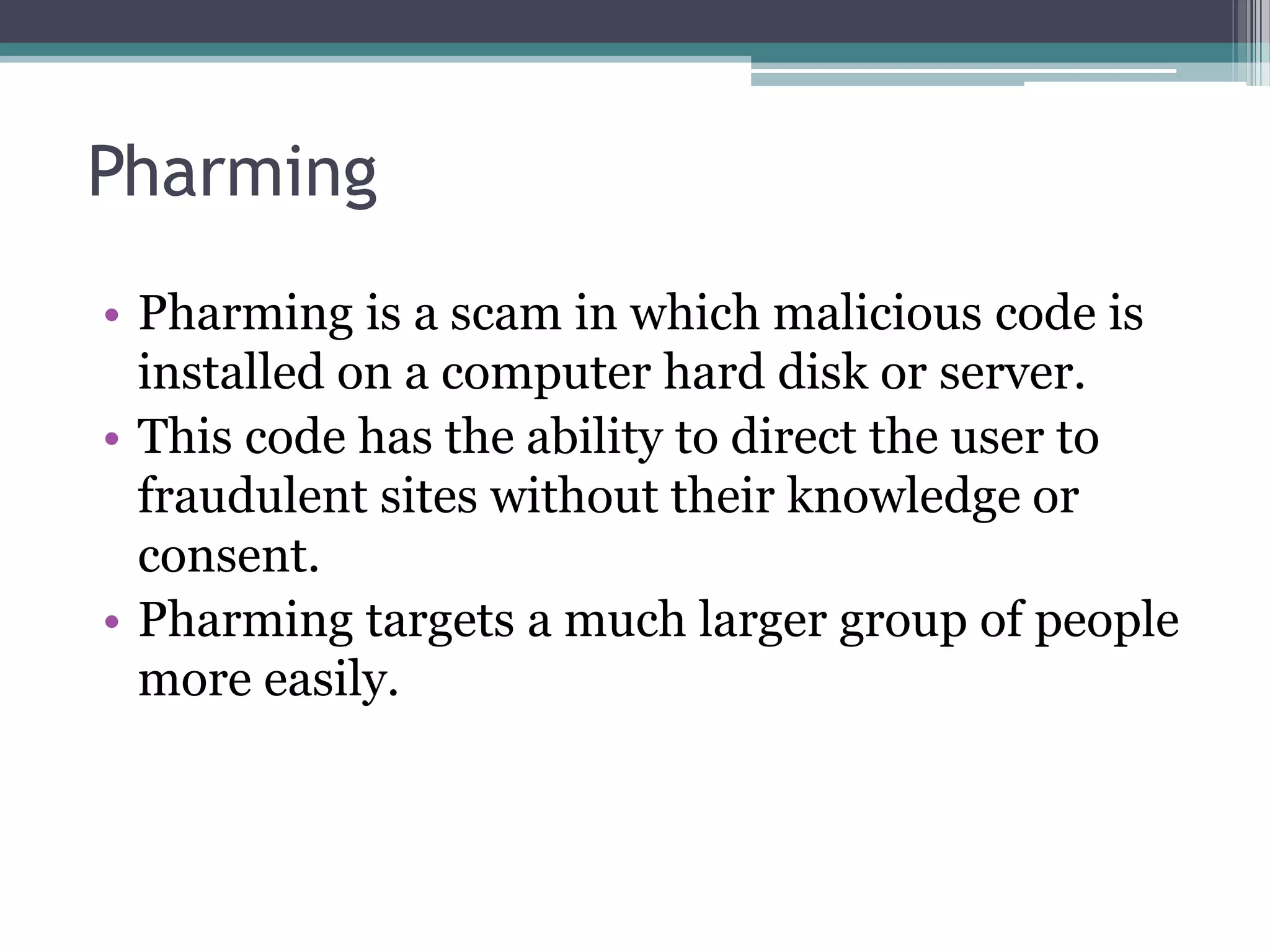 Pharming
• Pharming is a scam in which malicious code is
installed on a computer hard disk or server.
• This code has the ability to direct the user to
fraudulent sites without their knowledge or
consent.
• Pharming targets a much larger group of people
more easily.
 