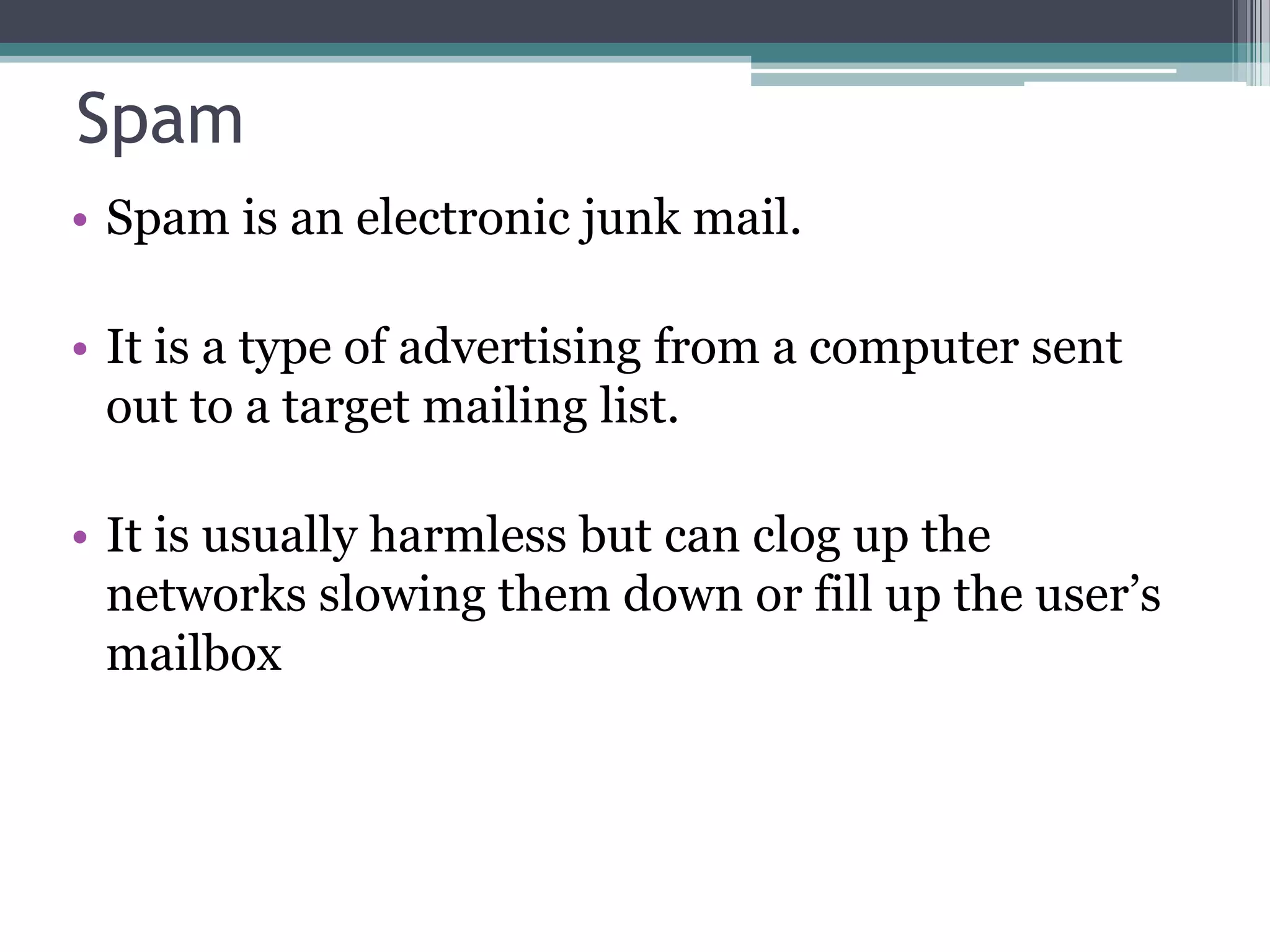 Spam
• Spam is an electronic junk mail.
• It is a type of advertising from a computer sent
out to a target mailing list.
• It is usually harmless but can clog up the
networks slowing them down or fill up the user’s
mailbox
 