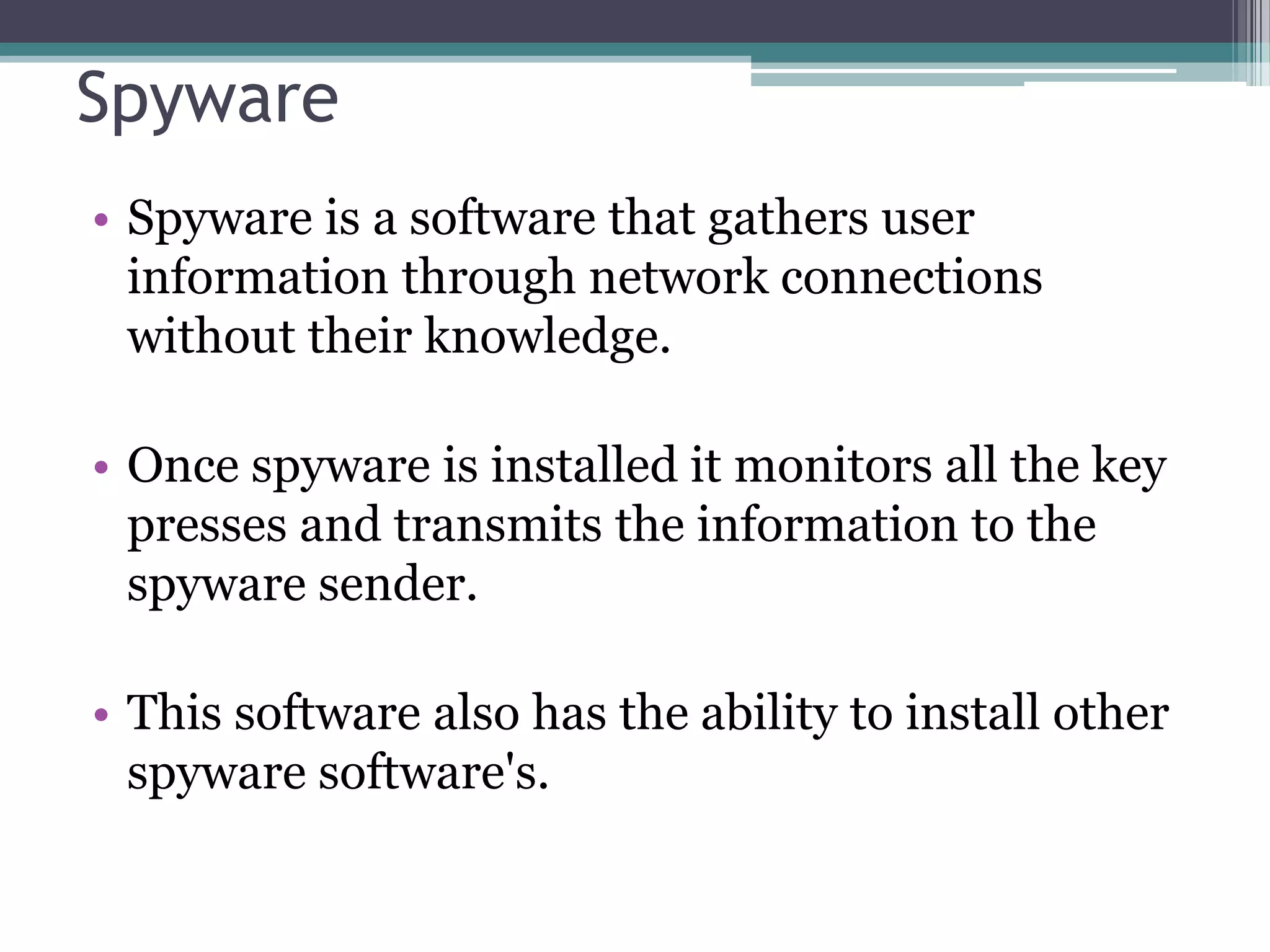 Spyware
• Spyware is a software that gathers user
information through network connections
without their knowledge.
• Once spyware is installed it monitors all the key
presses and transmits the information to the
spyware sender.
• This software also has the ability to install other
spyware software's.
 