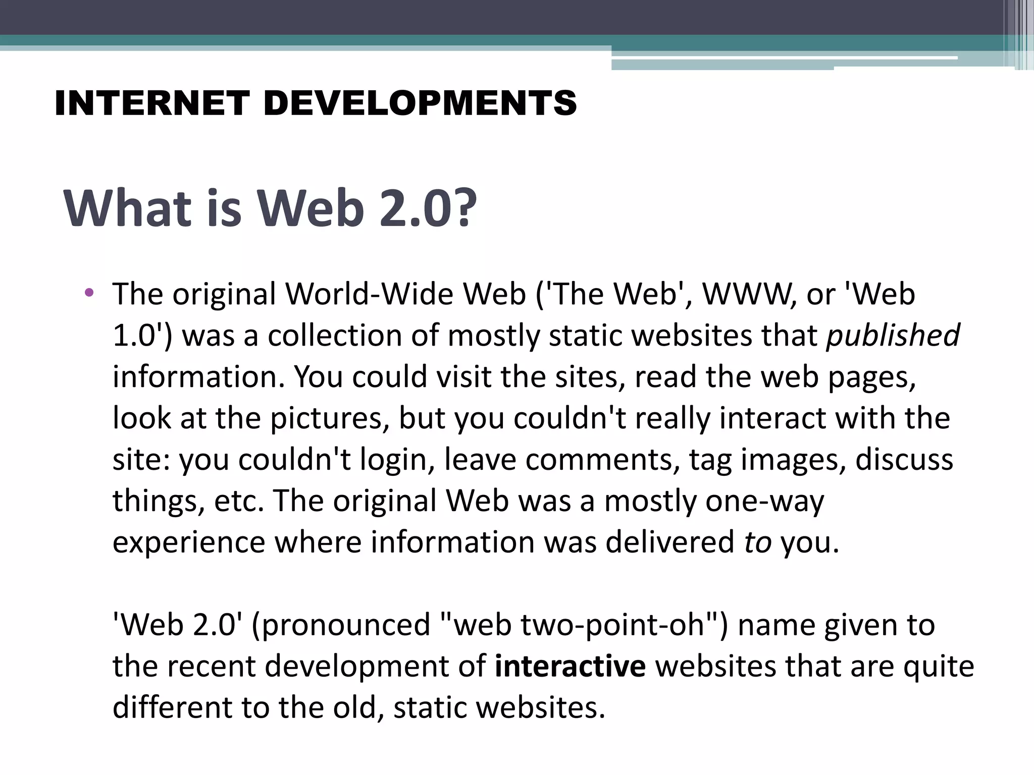 What is Web 2.0?
• The original World-Wide Web ('The Web', WWW, or 'Web
1.0') was a collection of mostly static websites that published
information. You could visit the sites, read the web pages,
look at the pictures, but you couldn't really interact with the
site: you couldn't login, leave comments, tag images, discuss
things, etc. The original Web was a mostly one-way
experience where information was delivered to you.
'Web 2.0' (pronounced "web two-point-oh") name given to
the recent development of interactive websites that are quite
different to the old, static websites.
INTERNET DEVELOPMENTS
 