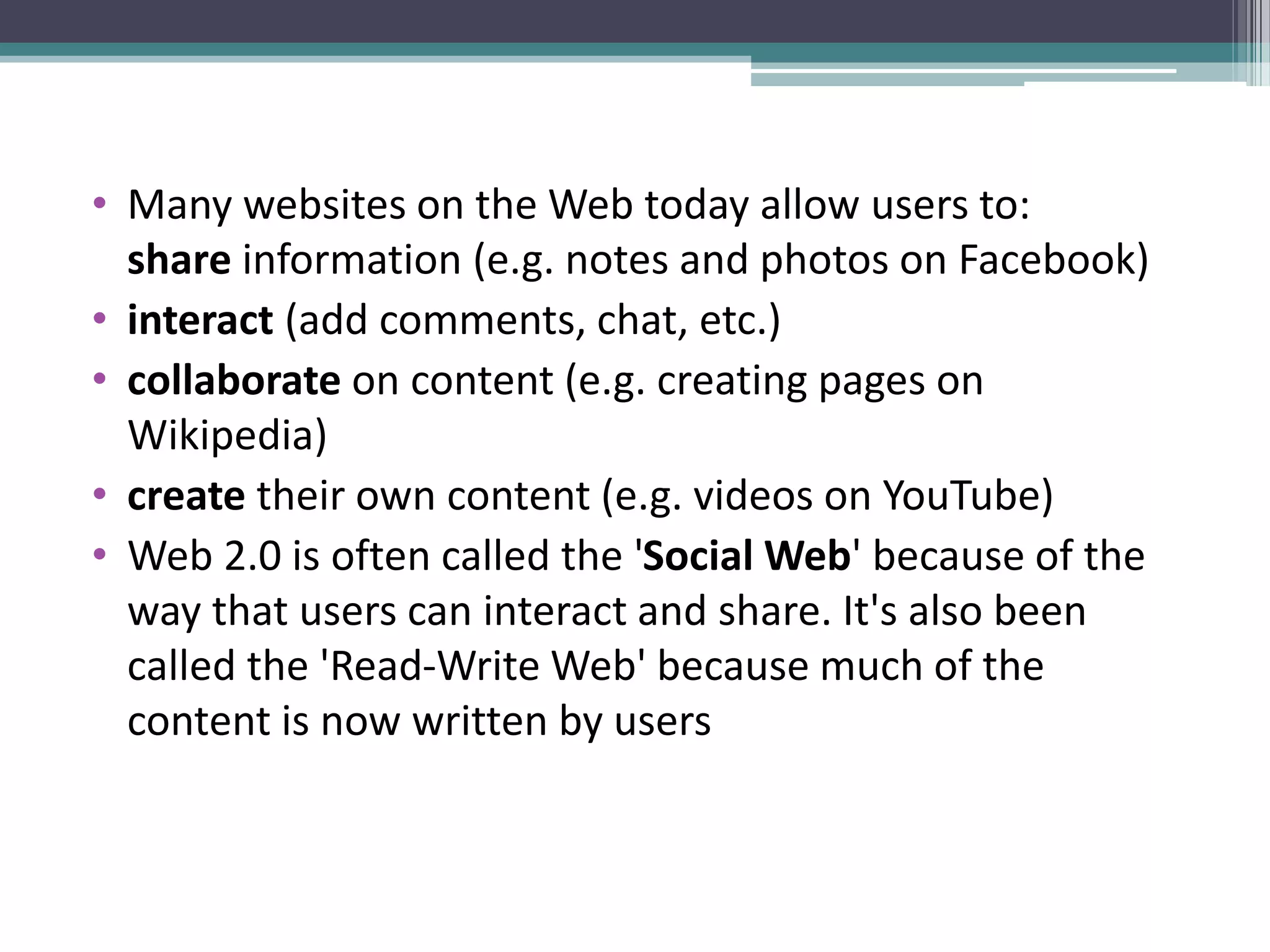 • Many websites on the Web today allow users to:
share information (e.g. notes and photos on Facebook)
• interact (add comments, chat, etc.)
• collaborate on content (e.g. creating pages on
Wikipedia)
• create their own content (e.g. videos on YouTube)
• Web 2.0 is often called the 'Social Web' because of the
way that users can interact and share. It's also been
called the 'Read-Write Web' because much of the
content is now written by users
 
