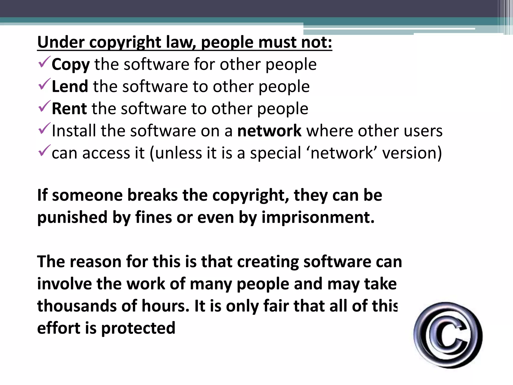 Under copyright law, people must not:
Copy the software for other people
Lend the software to other people
Rent the software to other people
Install the software on a network where other users
can access it (unless it is a special ‘network’ version)
If someone breaks the copyright, they can be
punished by fines or even by imprisonment.
The reason for this is that creating software can
involve the work of many people and may take
thousands of hours. It is only fair that all of this
effort is protected
 