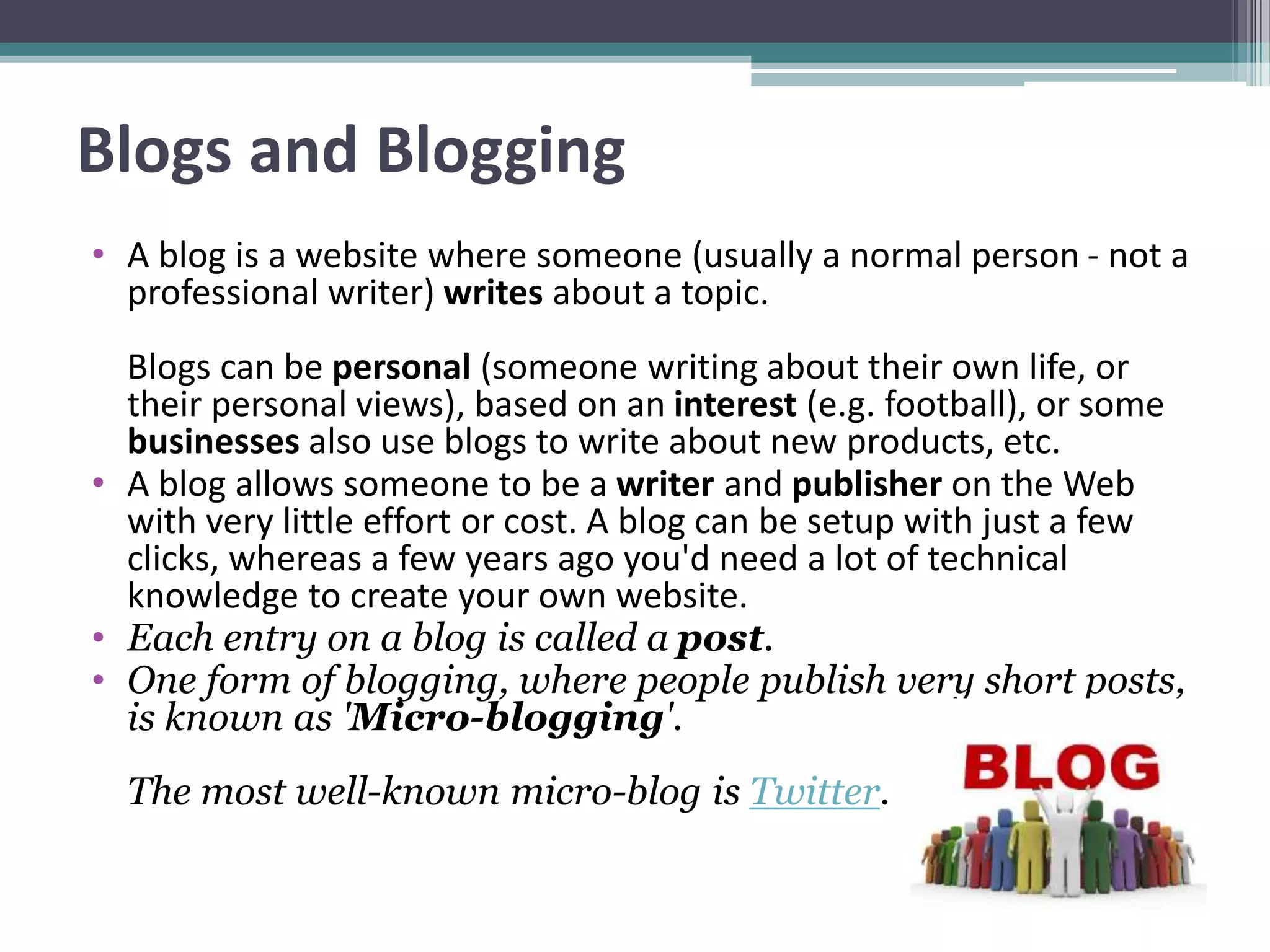Blogs and Blogging
• A blog is a website where someone (usually a normal person - not a
professional writer) writes about a topic.
Blogs can be personal (someone writing about their own life, or
their personal views), based on an interest (e.g. football), or some
businesses also use blogs to write about new products, etc.
• A blog allows someone to be a writer and publisher on the Web
with very little effort or cost. A blog can be setup with just a few
clicks, whereas a few years ago you'd need a lot of technical
knowledge to create your own website.
• Each entry on a blog is called a post.
• One form of blogging, where people publish very short posts,
is known as 'Micro-blogging'.
The most well-known micro-blog is Twitter.
 