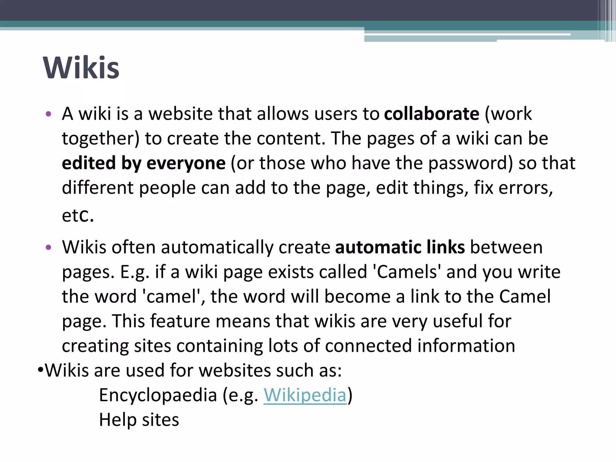 Wikis
• A wiki is a website that allows users to collaborate (work
together) to create the content. The pages of a wiki can be
edited by everyone (or those who have the password) so that
different people can add to the page, edit things, fix errors,
etc.
• Wikis often automatically create automatic links between
pages. E.g. if a wiki page exists called 'Camels' and you write
the word 'camel', the word will become a link to the Camel
page. This feature means that wikis are very useful for
creating sites containing lots of connected information
•Wikis are used for websites such as:
Encyclopaedia (e.g. Wikipedia)
Help sites
 