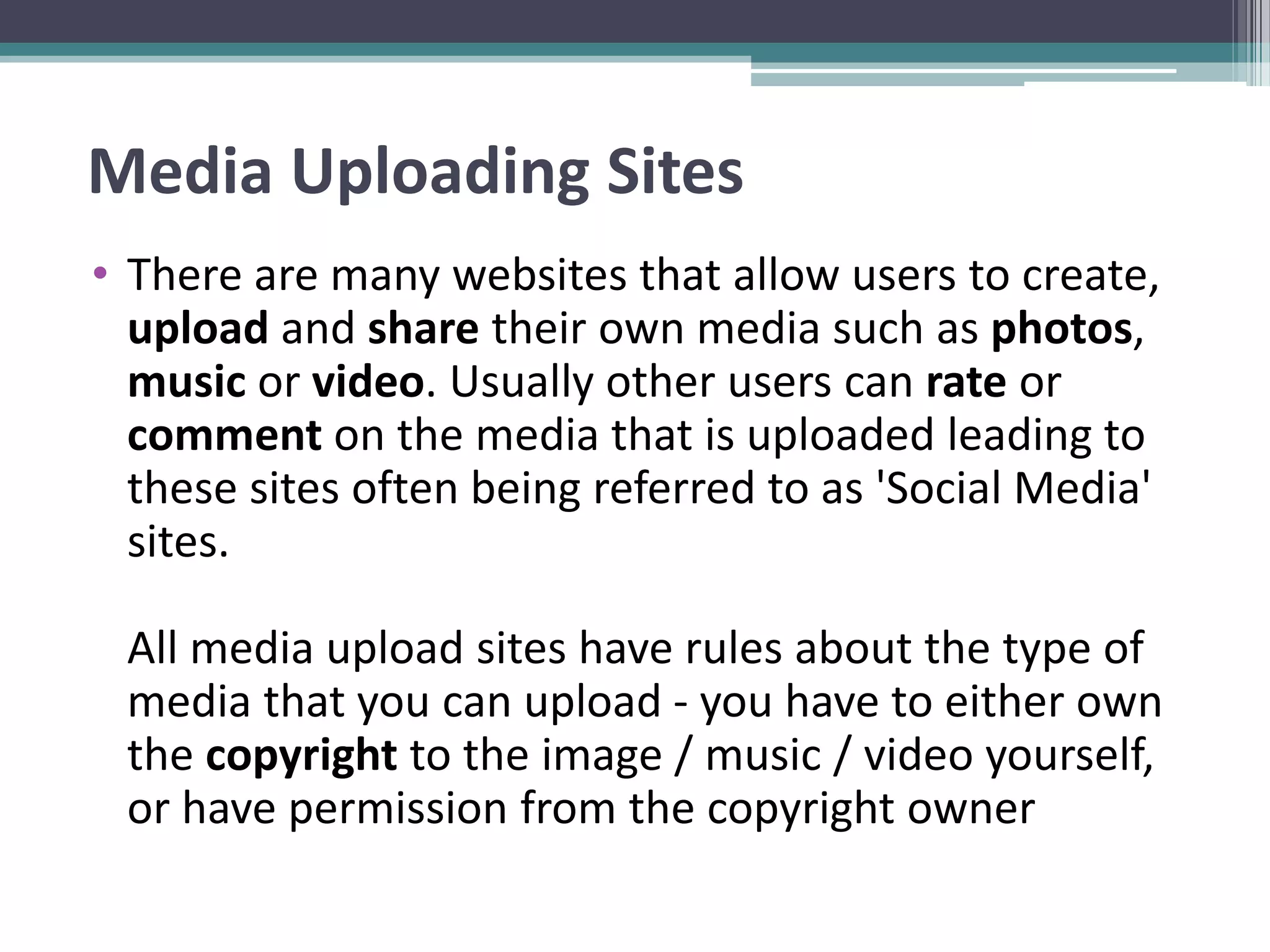 Media Uploading Sites
• There are many websites that allow users to create,
upload and share their own media such as photos,
music or video. Usually other users can rate or
comment on the media that is uploaded leading to
these sites often being referred to as 'Social Media'
sites.
All media upload sites have rules about the type of
media that you can upload - you have to either own
the copyright to the image / music / video yourself,
or have permission from the copyright owner
 