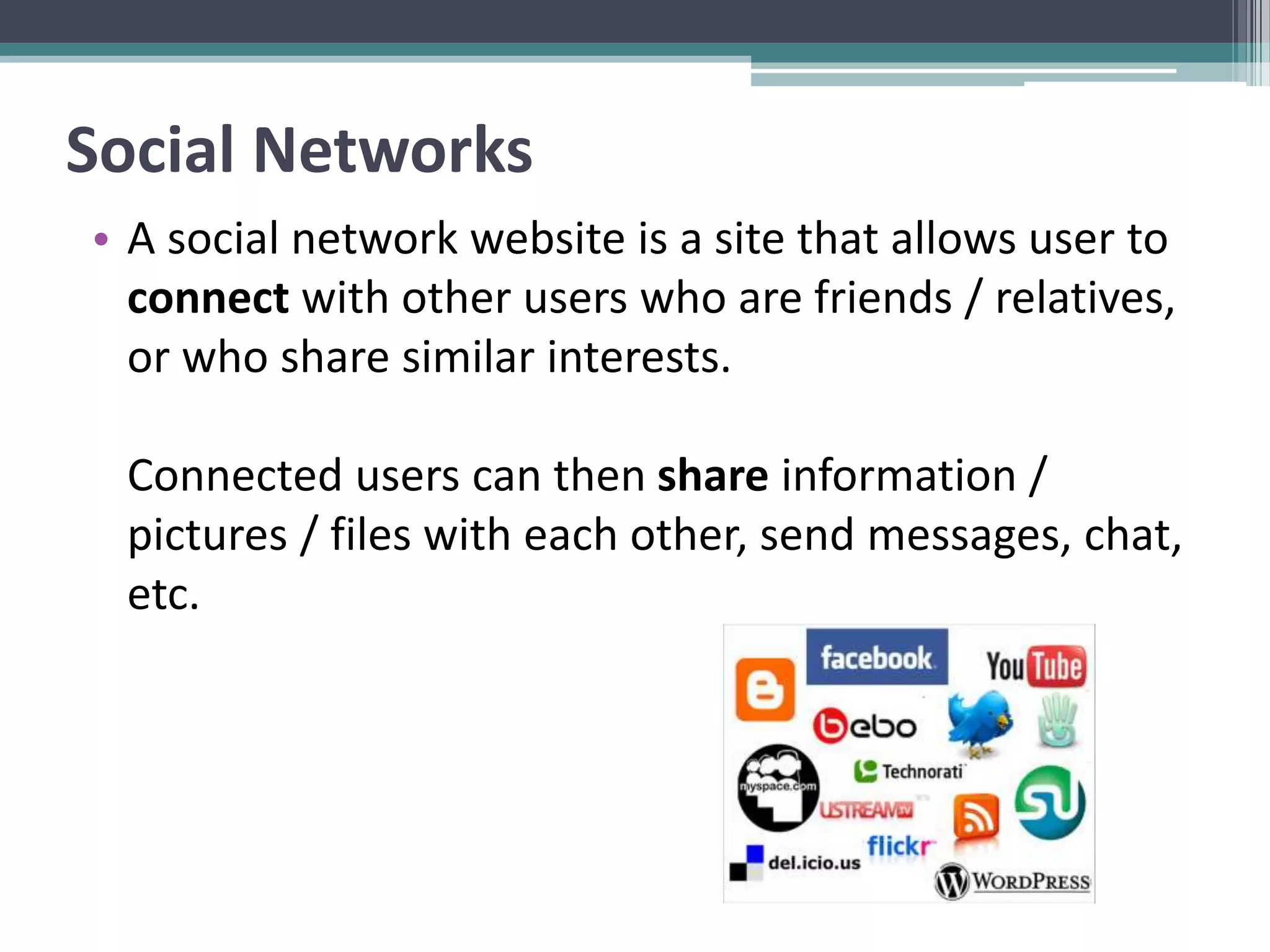 Social Networks
• A social network website is a site that allows user to
connect with other users who are friends / relatives,
or who share similar interests.
Connected users can then share information /
pictures / files with each other, send messages, chat,
etc.
 