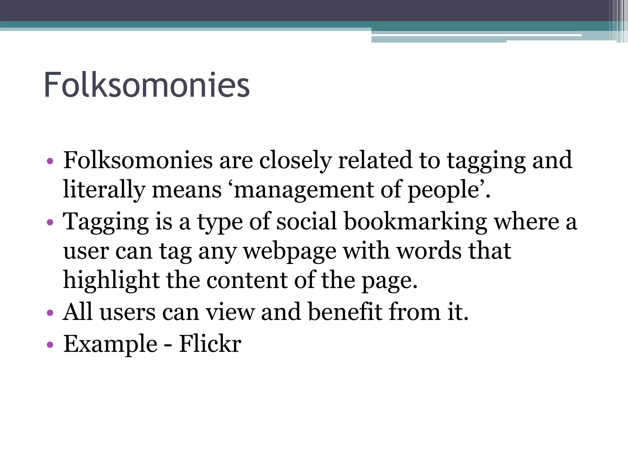 Folksomonies
• Folksomonies are closely related to tagging and
literally means ‘management of people’.
• Tagging is a type of social bookmarking where a
user can tag any webpage with words that
highlight the content of the page.
• All users can view and benefit from it.
• Example - Flickr
 