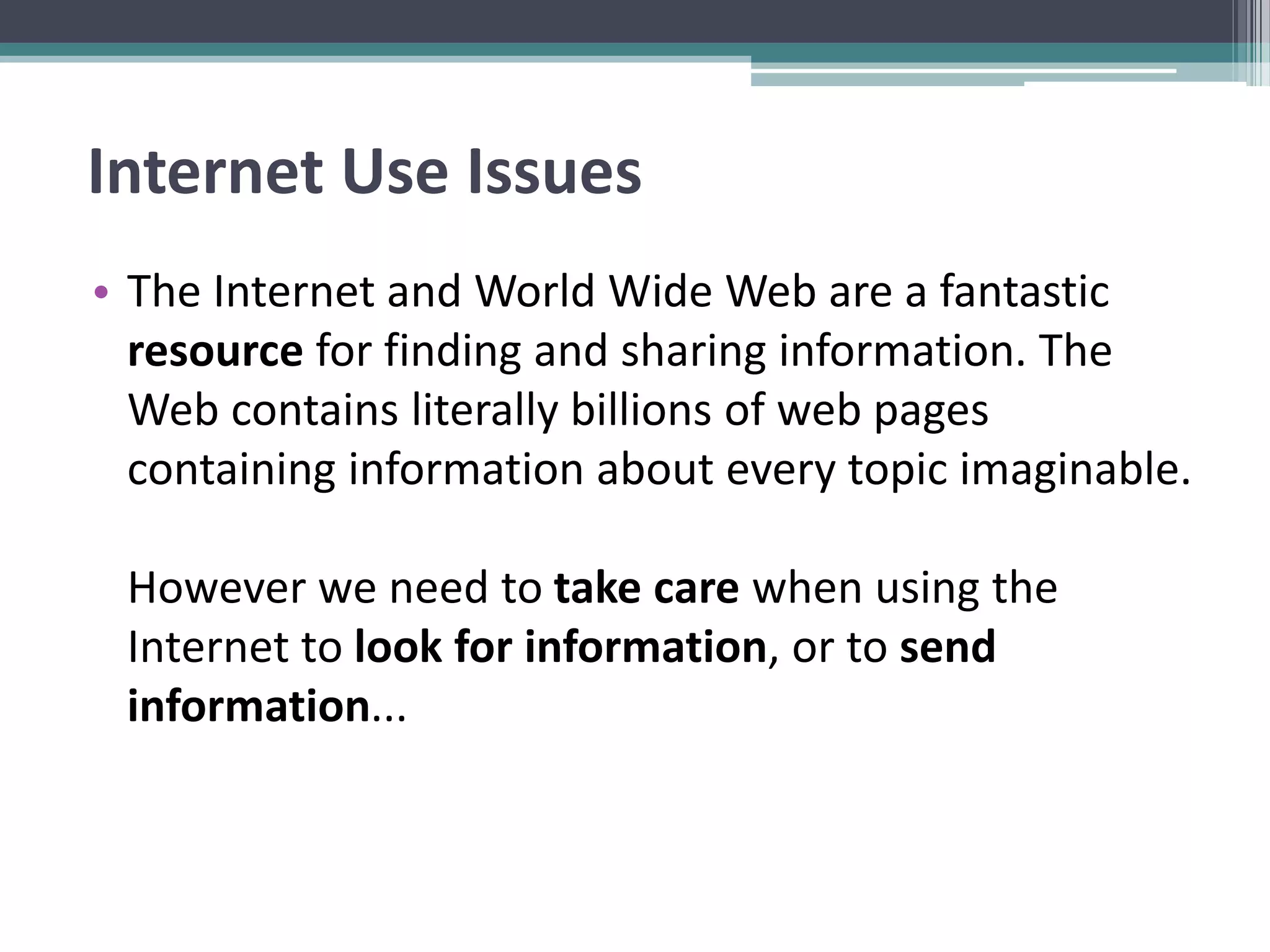 Internet Use Issues
• The Internet and World Wide Web are a fantastic
resource for finding and sharing information. The
Web contains literally billions of web pages
containing information about every topic imaginable.
However we need to take care when using the
Internet to look for information, or to send
information...
 