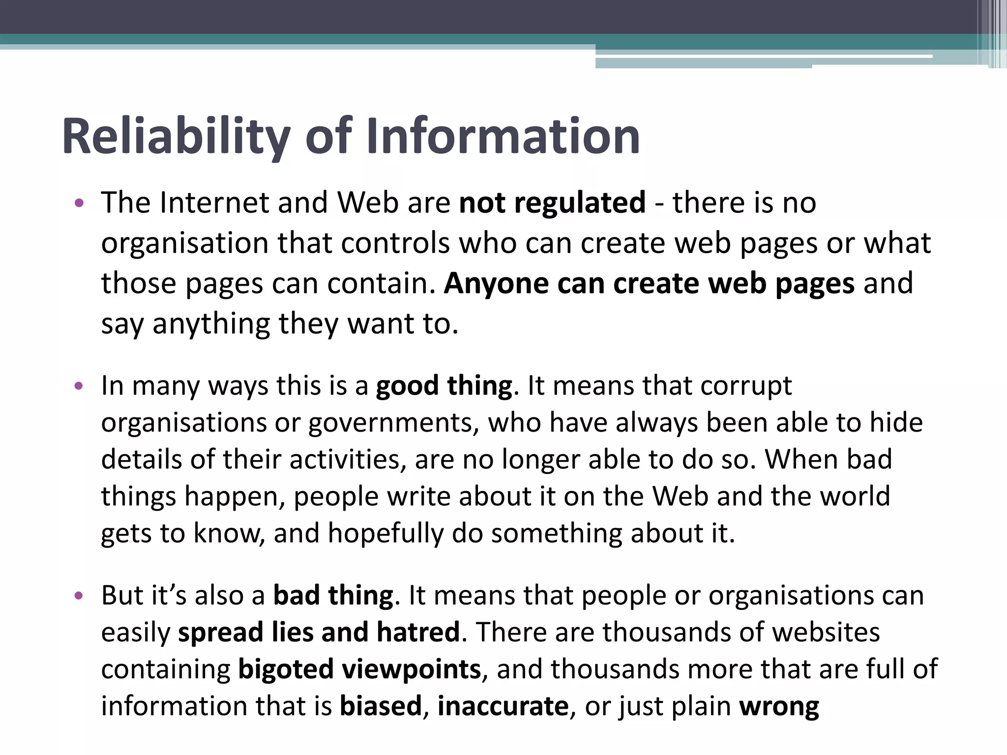 Reliability of Information
• The Internet and Web are not regulated - there is no
organisation that controls who can create web pages or what
those pages can contain. Anyone can create web pages and
say anything they want to.
• In many ways this is a good thing. It means that corrupt
organisations or governments, who have always been able to hide
details of their activities, are no longer able to do so. When bad
things happen, people write about it on the Web and the world
gets to know, and hopefully do something about it.
• But it’s also a bad thing. It means that people or organisations can
easily spread lies and hatred. There are thousands of websites
containing bigoted viewpoints, and thousands more that are full of
information that is biased, inaccurate, or just plain wrong
 