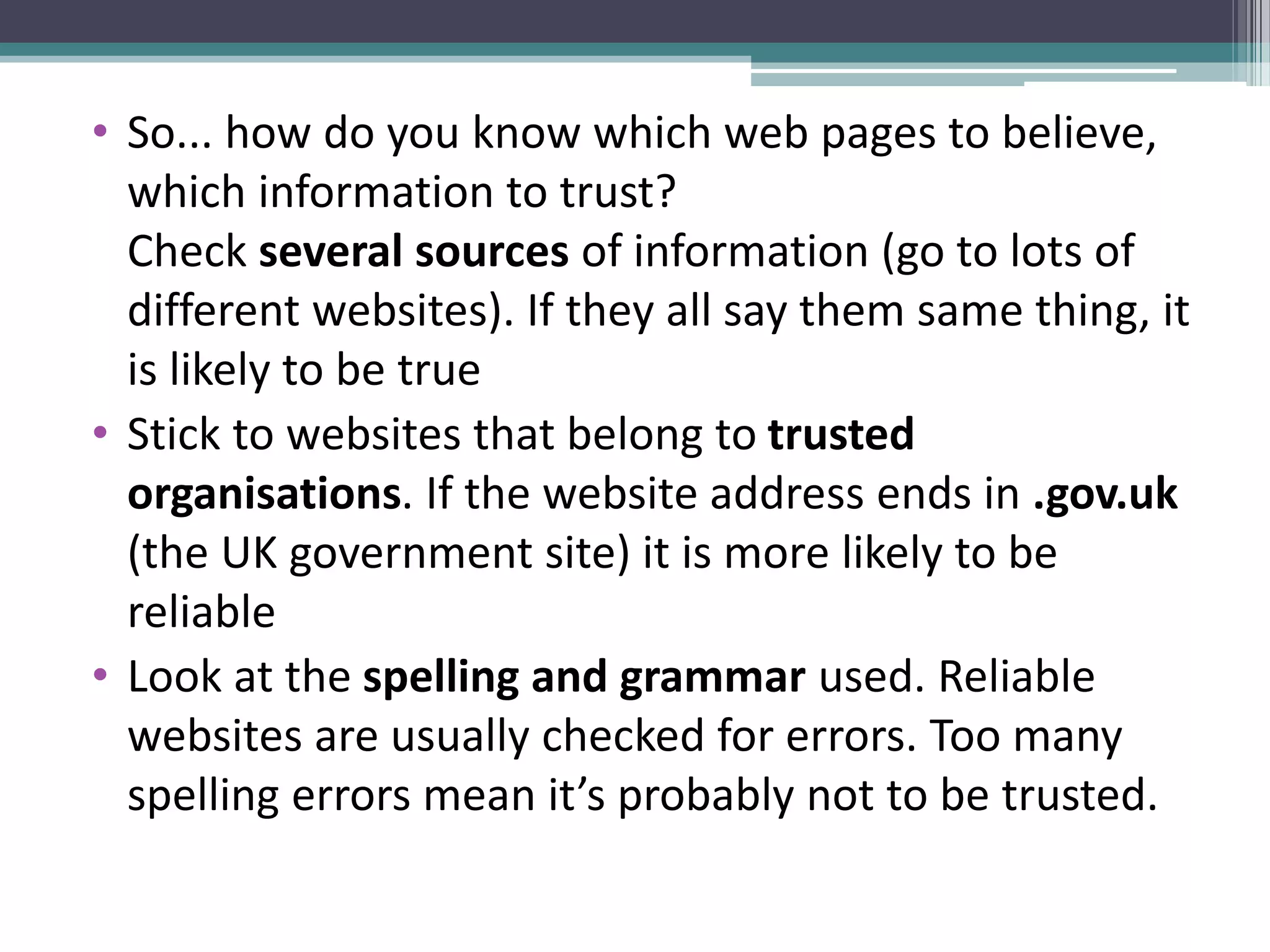 • So... how do you know which web pages to believe,
which information to trust?
Check several sources of information (go to lots of
different websites). If they all say them same thing, it
is likely to be true
• Stick to websites that belong to trusted
organisations. If the website address ends in .gov.uk
(the UK government site) it is more likely to be
reliable
• Look at the spelling and grammar used. Reliable
websites are usually checked for errors. Too many
spelling errors mean it’s probably not to be trusted.
 