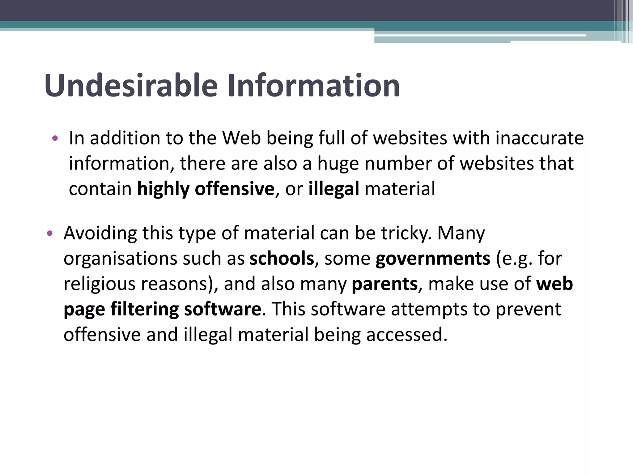 Undesirable Information
• In addition to the Web being full of websites with inaccurate
information, there are also a huge number of websites that
contain highly offensive, or illegal material
• Avoiding this type of material can be tricky. Many
organisations such as schools, some governments (e.g. for
religious reasons), and also many parents, make use of web
page filtering software. This software attempts to prevent
offensive and illegal material being accessed.
 