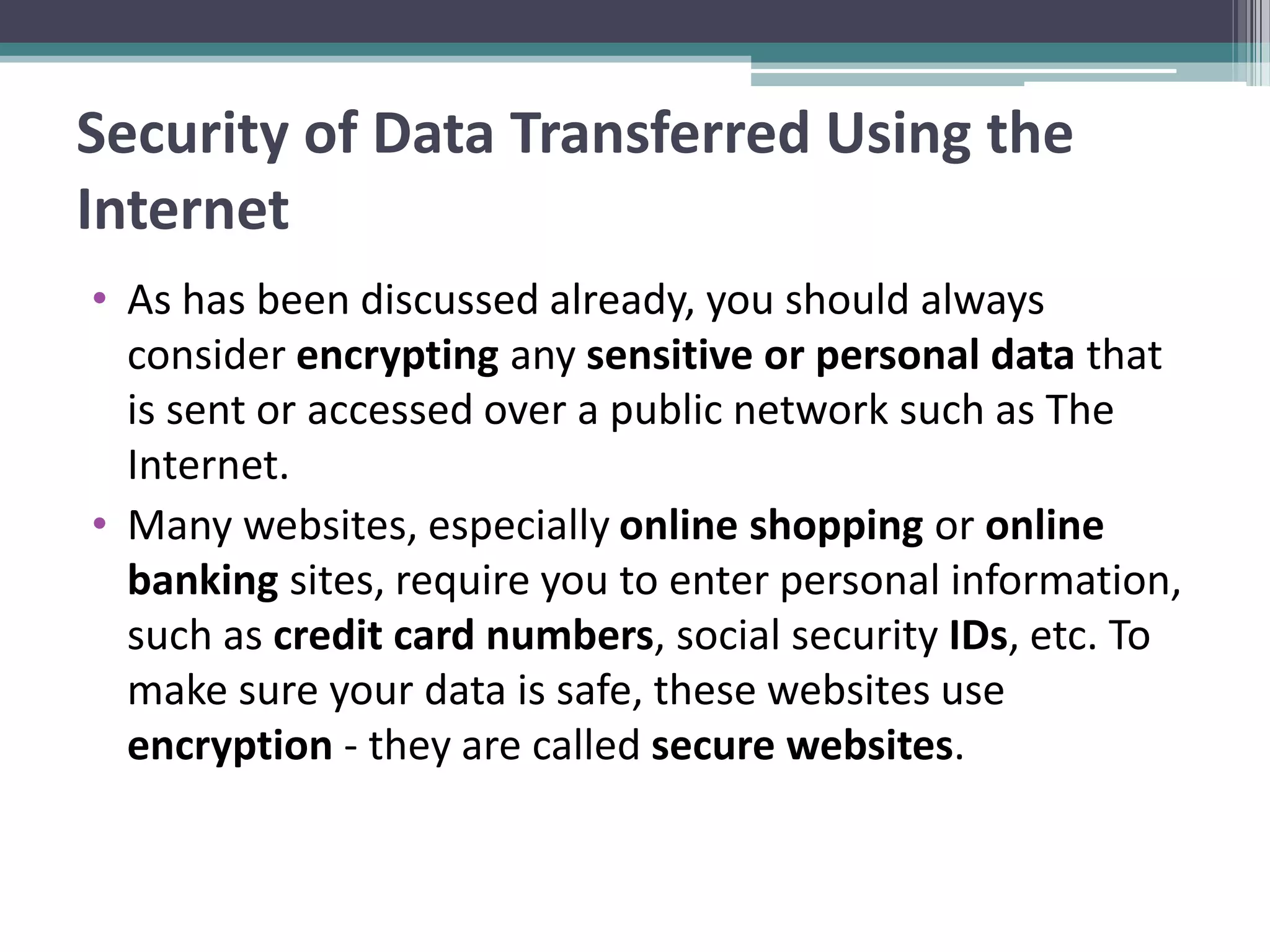 Security of Data Transferred Using the
Internet
• As has been discussed already, you should always
consider encrypting any sensitive or personal data that
is sent or accessed over a public network such as The
Internet.
• Many websites, especially online shopping or online
banking sites, require you to enter personal information,
such as credit card numbers, social security IDs, etc. To
make sure your data is safe, these websites use
encryption - they are called secure websites.
 