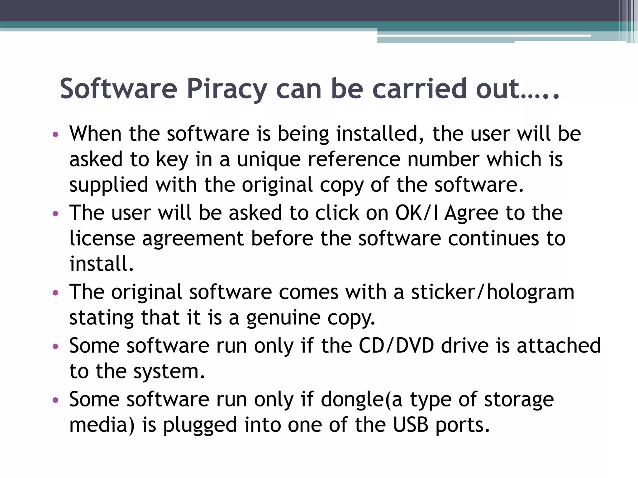 Software Piracy can be carried out…..
• When the software is being installed, the user will be
asked to key in a unique reference number which is
supplied with the original copy of the software.
• The user will be asked to click on OK/I Agree to the
license agreement before the software continues to
install.
• The original software comes with a sticker/hologram
stating that it is a genuine copy.
• Some software run only if the CD/DVD drive is attached
to the system.
• Some software run only if dongle(a type of storage
media) is plugged into one of the USB ports.
 