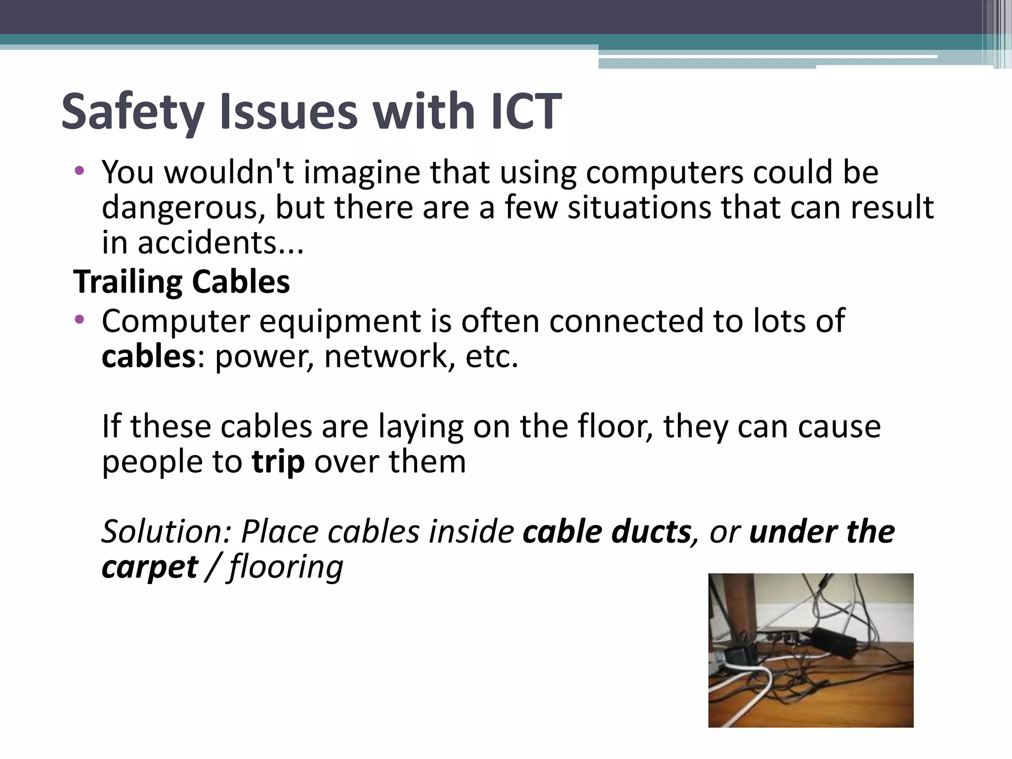 Safety Issues with ICT
• You wouldn't imagine that using computers could be
dangerous, but there are a few situations that can result
in accidents...
Trailing Cables
• Computer equipment is often connected to lots of
cables: power, network, etc.
If these cables are laying on the floor, they can cause
people to trip over them
Solution: Place cables inside cable ducts, or under the
carpet / flooring
 