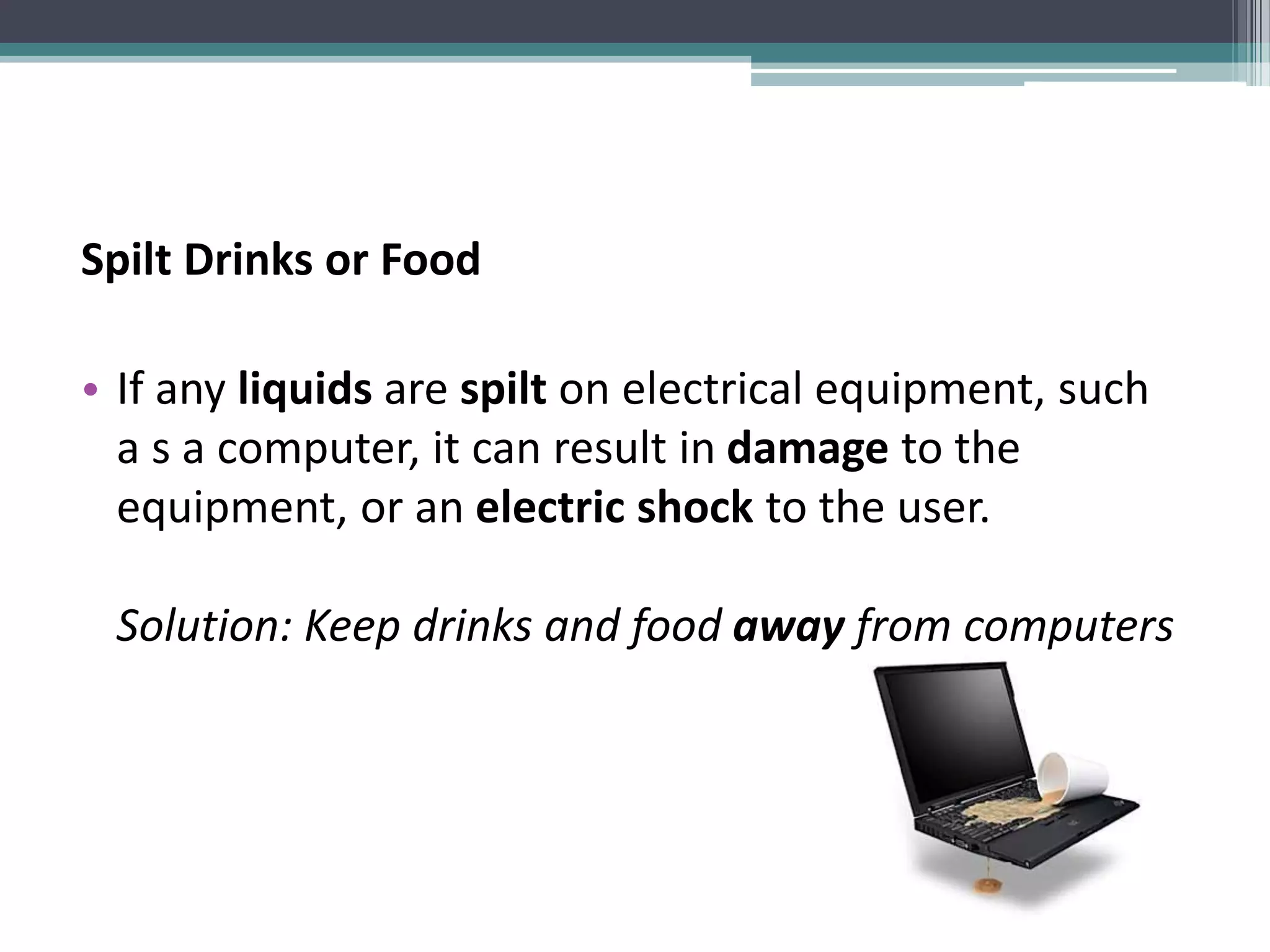 Spilt Drinks or Food
• If any liquids are spilt on electrical equipment, such
a s a computer, it can result in damage to the
equipment, or an electric shock to the user.
Solution: Keep drinks and food away from computers
 