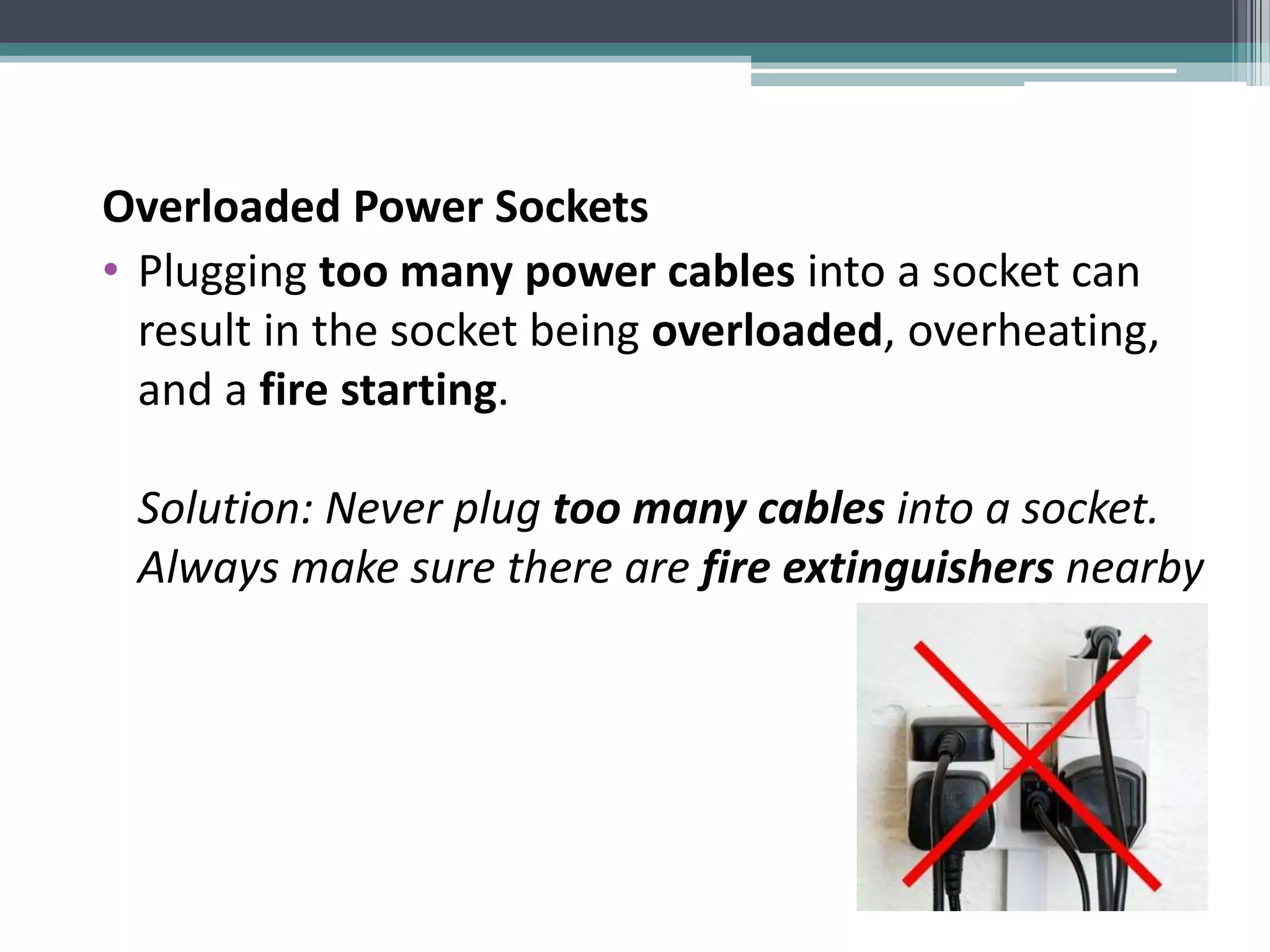 Overloaded Power Sockets
• Plugging too many power cables into a socket can
result in the socket being overloaded, overheating,
and a fire starting.
Solution: Never plug too many cables into a socket.
Always make sure there are fire extinguishers nearby
 