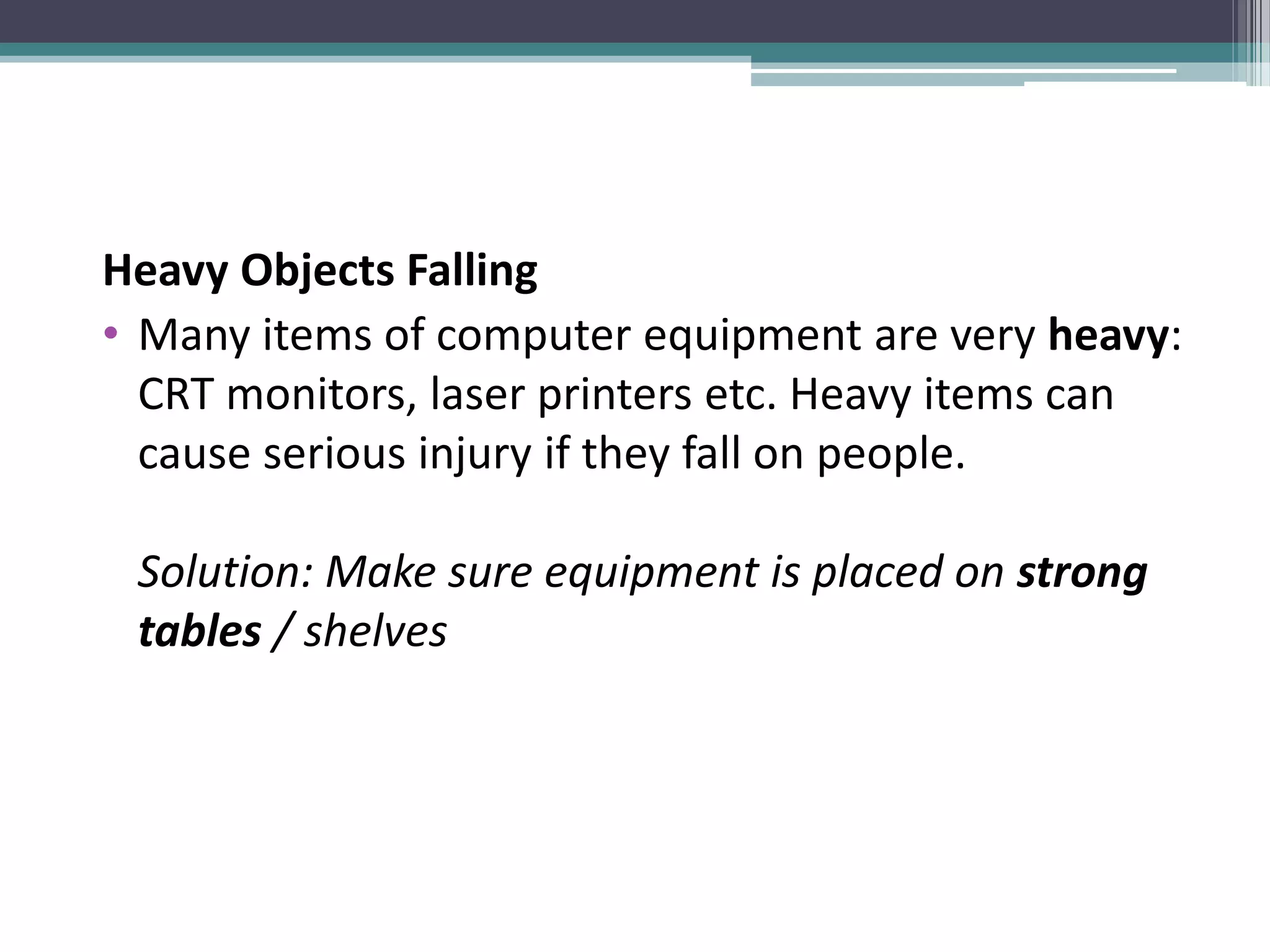 Heavy Objects Falling
• Many items of computer equipment are very heavy:
CRT monitors, laser printers etc. Heavy items can
cause serious injury if they fall on people.
Solution: Make sure equipment is placed on strong
tables / shelves
 