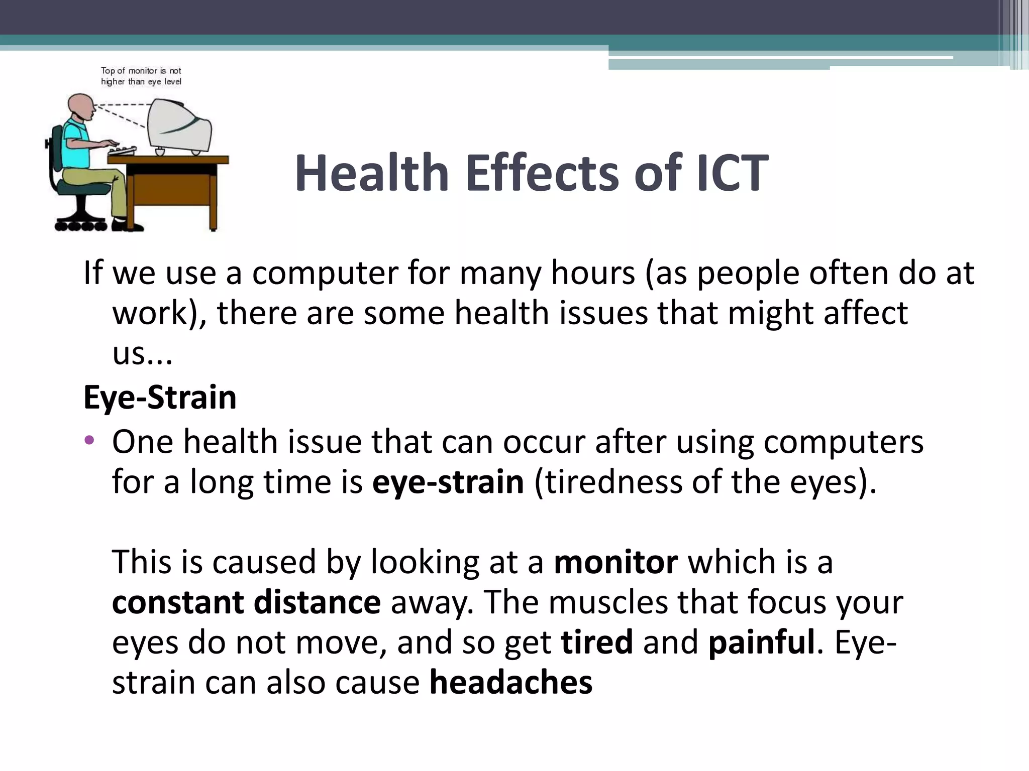 Health Effects of ICT
If we use a computer for many hours (as people often do at
work), there are some health issues that might affect
us...
Eye-Strain
• One health issue that can occur after using computers
for a long time is eye-strain (tiredness of the eyes).
This is caused by looking at a monitor which is a
constant distance away. The muscles that focus your
eyes do not move, and so get tired and painful. Eye-
strain can also cause headaches
 