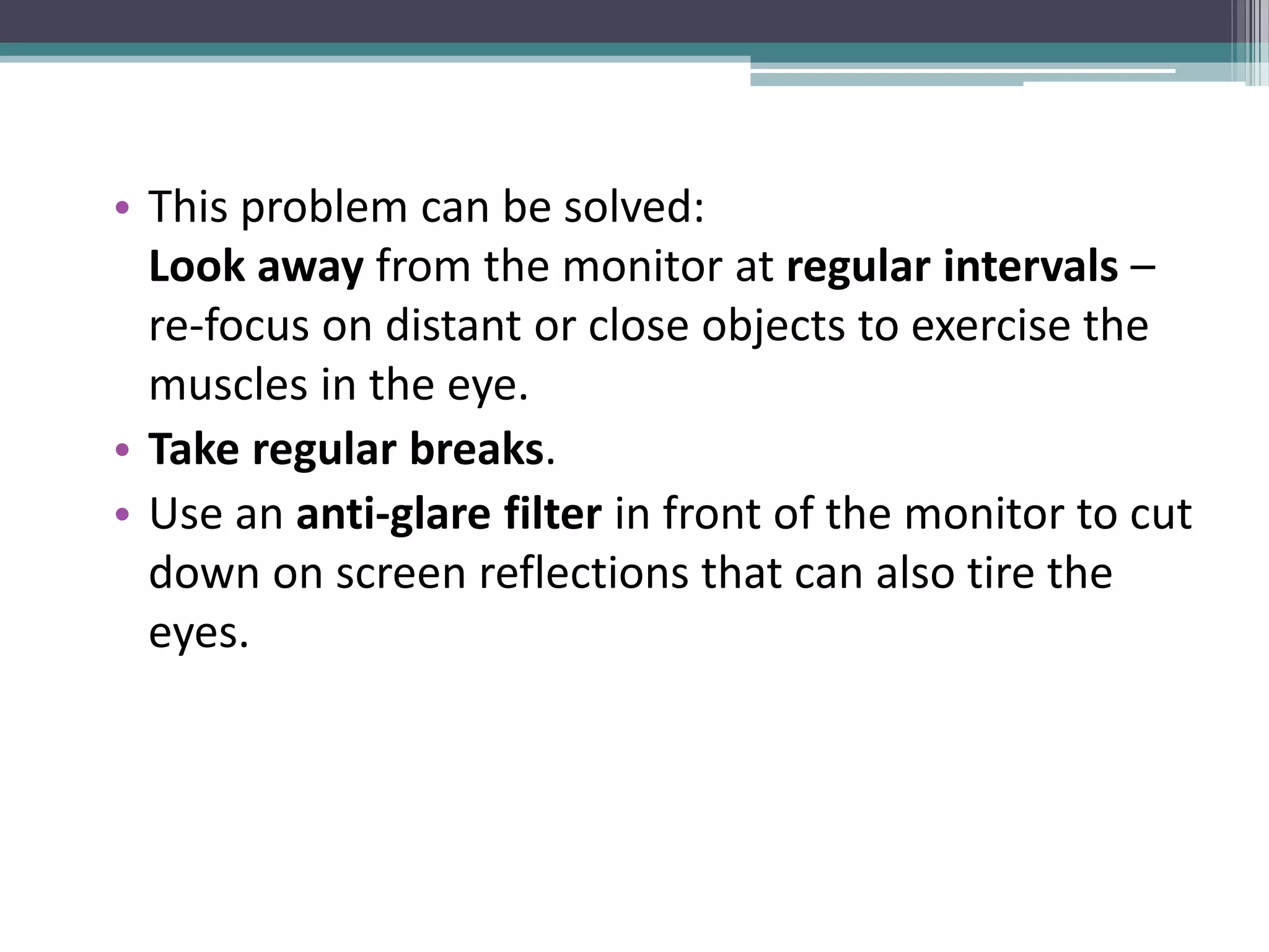 • This problem can be solved:
Look away from the monitor at regular intervals –
re-focus on distant or close objects to exercise the
muscles in the eye.
• Take regular breaks.
• Use an anti-glare filter in front of the monitor to cut
down on screen reflections that can also tire the
eyes.
 