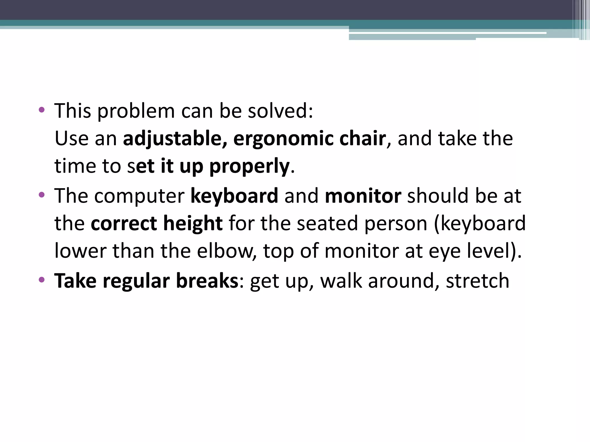 • This problem can be solved:
Use an adjustable, ergonomic chair, and take the
time to set it up properly.
• The computer keyboard and monitor should be at
the correct height for the seated person (keyboard
lower than the elbow, top of monitor at eye level).
• Take regular breaks: get up, walk around, stretch
 
