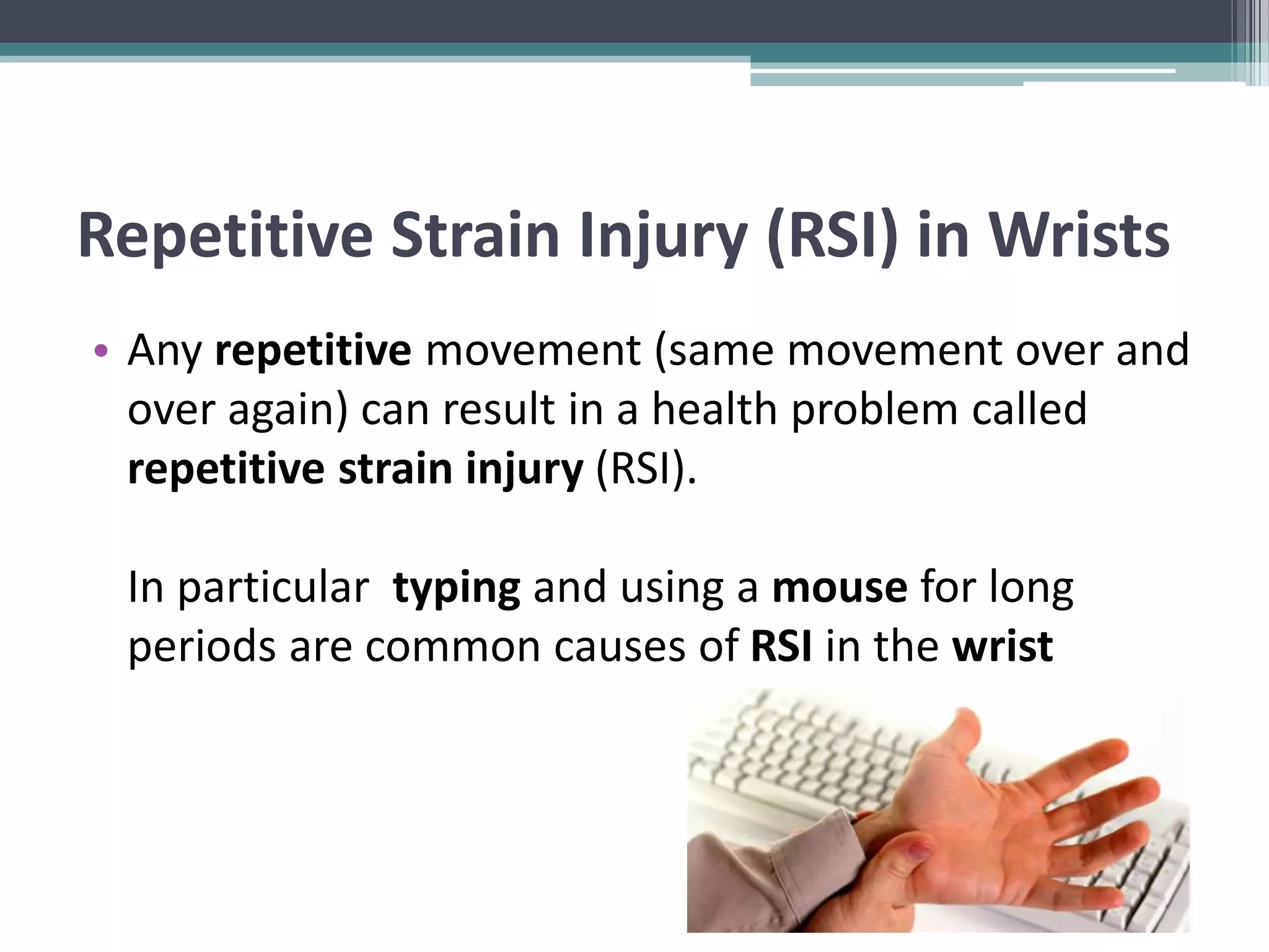 Repetitive Strain Injury (RSI) in Wrists
• Any repetitive movement (same movement over and
over again) can result in a health problem called
repetitive strain injury (RSI).
In particular typing and using a mouse for long
periods are common causes of RSI in the wrist
 