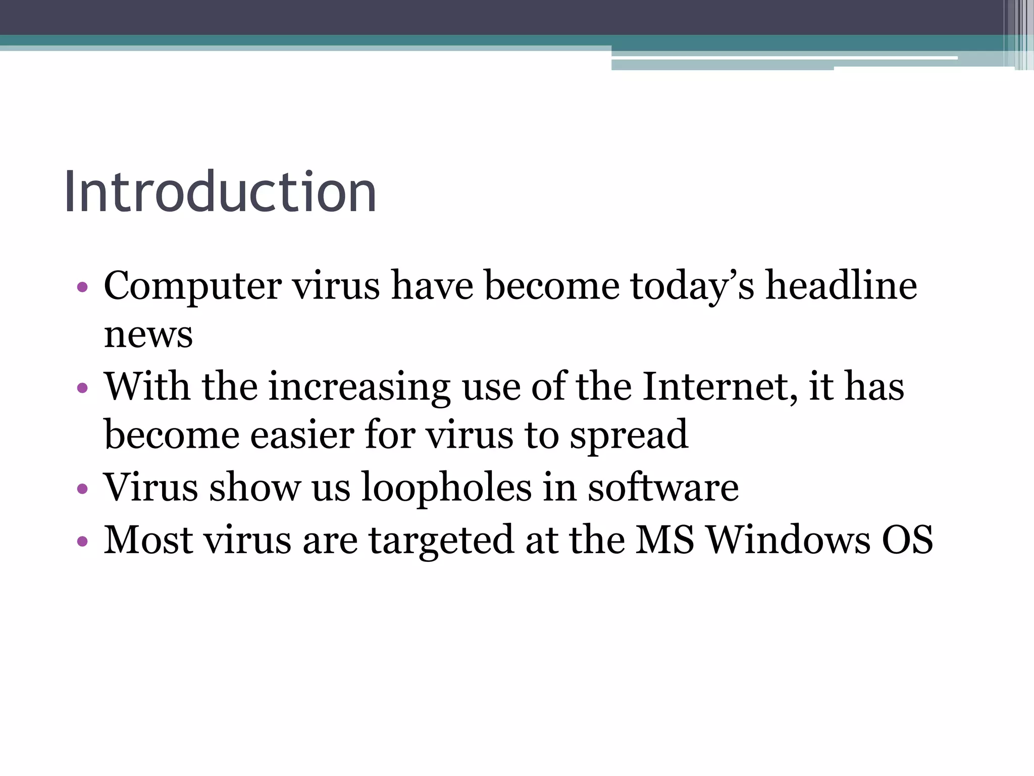 Introduction
• Computer virus have become today’s headline
news
• With the increasing use of the Internet, it has
become easier for virus to spread
• Virus show us loopholes in software
• Most virus are targeted at the MS Windows OS
 
