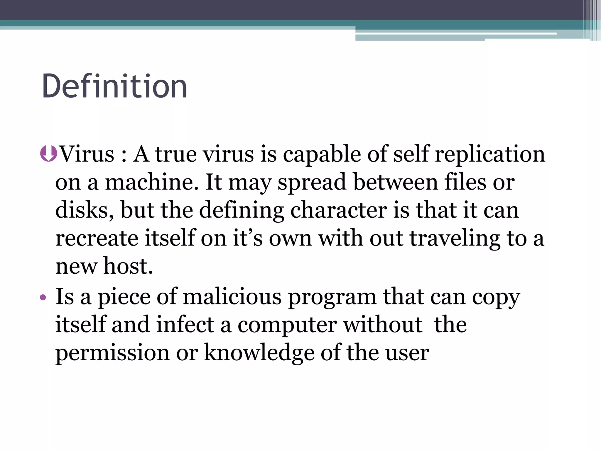 Definition
Virus : A true virus is capable of self replication
on a machine. It may spread between files or
disks, but the defining character is that it can
recreate itself on it’s own with out traveling to a
new host.
• Is a piece of malicious program that can copy
itself and infect a computer without the
permission or knowledge of the user
 