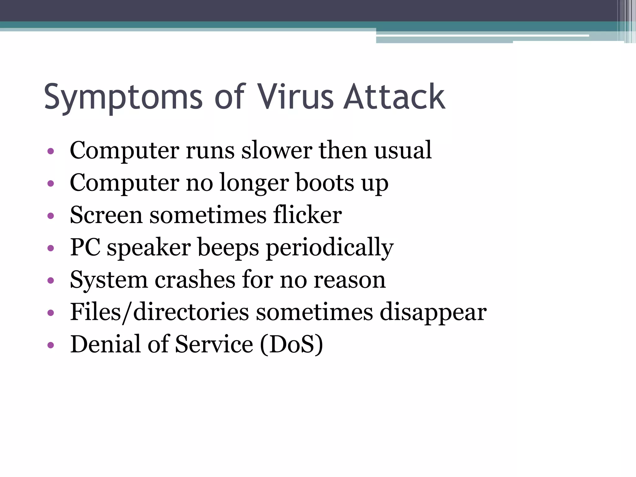 Symptoms of Virus Attack
• Computer runs slower then usual
• Computer no longer boots up
• Screen sometimes flicker
• PC speaker beeps periodically
• System crashes for no reason
• Files/directories sometimes disappear
• Denial of Service (DoS)
 