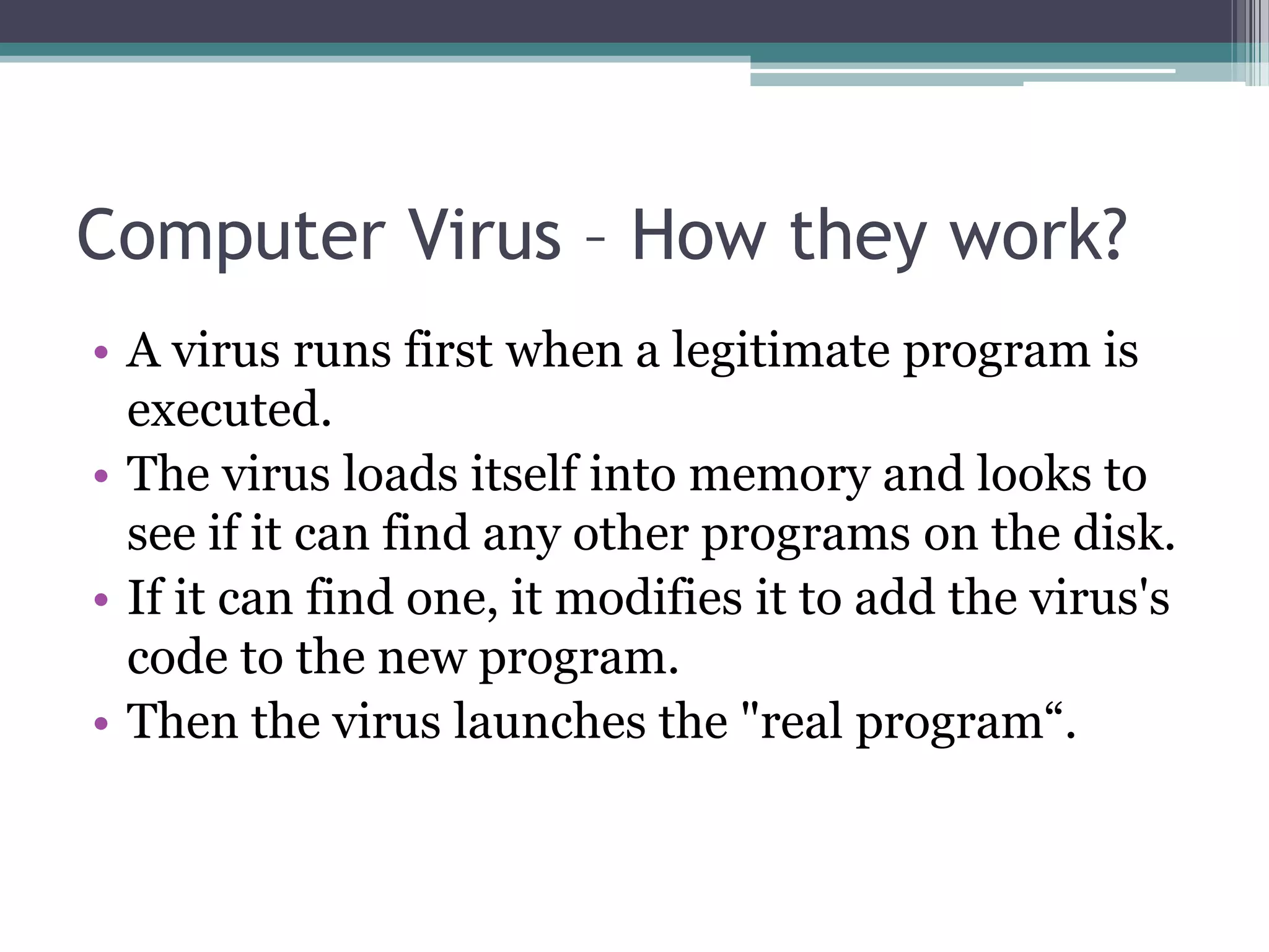 • A virus runs first when a legitimate program is
executed.
• The virus loads itself into memory and looks to
see if it can find any other programs on the disk.
• If it can find one, it modifies it to add the virus's
code to the new program.
• Then the virus launches the "real program“.
Computer Virus – How they work?
 