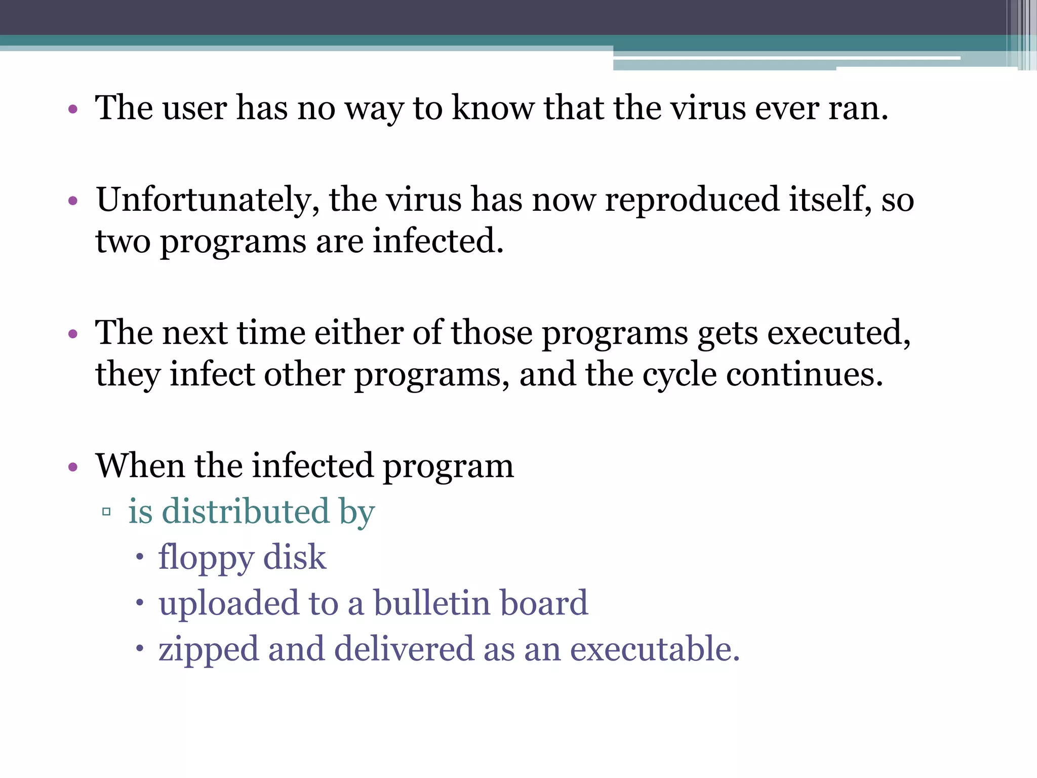• The user has no way to know that the virus ever ran.
• Unfortunately, the virus has now reproduced itself, so
two programs are infected.
• The next time either of those programs gets executed,
they infect other programs, and the cycle continues.
• When the infected program
▫ is distributed by
 floppy disk
 uploaded to a bulletin board
 zipped and delivered as an executable.
 